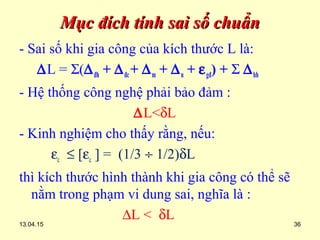 13.04.15 36
Mục đích tính sai số chuẩnMục đích tính sai số chuẩn
- Sai số khi gia công của kích thước L là:
∆L = Σ(∆đh + ∆đc+ ∆m + ∆n + εgđ) + Σ ∆hh
- Hệ thống công nghệ phải bảo đảm :
∆L<δL
- Kinh nghiệm cho thấy rằng, nếu:
εc ≤ [εc ] = (1/3 ÷ 1/2)δL
thì kích thước hình thành khi gia công có thể sẽ
nằm trong phạm vi dung sai, nghĩa là :
∆L < δL
 