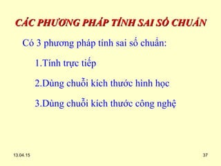 13.04.15 37
CÁC PHƯƠNG PHÁP TÍNH SAI SỐ CHUẨNCÁC PHƯƠNG PHÁP TÍNH SAI SỐ CHUẨN
Có 3 phương pháp tính sai số chuẩn:
1.Tính trực tiếp
2.Dùng chuỗi kích thước hình học
3.Dùng chuỗi kích thước công nghệ
 