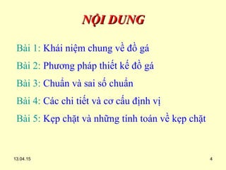 13.04.15 4
NỘI DUNGNỘI DUNG
Bài 1: Khái niệm chung về đồ gá
Bài 2: Phương pháp thiết kế đồ gá
Bài 3: Chuẩn và sai số chuẩn
Bài 4: Các chi tiết và cơ cấu định vị
Bài 5: Kẹp chặt và những tính toán về kẹp chặt
 