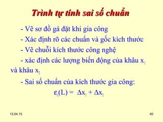 13.04.15 40
Trình tự tính sai số chuẩnTrình tự tính sai số chuẩn
- Vẽ sơ đồ gá đặt khi gia công
- Xác định rõ các chuẩn và gốc kích thước
- Vẽ chuỗi kích thước công nghệ
- xác định các lượng biến động của khâu x1
và khâu x2
- Sai số chuẩn của kích thước gia công:
εc(L) = ∆x1 + ∆x2
 