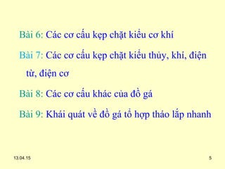 13.04.15 5
Bài 6: Các cơ cấu kẹp chặt kiểu cơ khí
Bài 7: Các cơ cấu kẹp chặt kiểu thủy, khí, điện
từ, điện cơ
Bài 8: Các cơ cấu khác của đồ gá
Bài 9: Khái quát về đồ gá tổ hợp tháo lắp nhanh
 