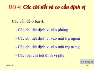 13.04.15 50
Bài 4: Các chi tiết và cơ cấu định vịCác chi tiết và cơ cấu định vị
Các vấn đề ở bài 4:
- Các chi tiết định vị vào phẳng
- Các chi tiết định vị vào mặt trụ ngoài
- Các chi tiết định vị vào mặt trụ trong
- Các loại chi tiết định vị phụ
Chương II
 