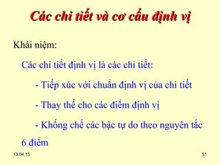13.04.15 51
Các chi tiết và cơ cấu định vịCác chi tiết và cơ cấu định vị
Khái niệm:
Các chi tiết định vị là các chi tiết:
- Tiếp xúc với chuẩn định vị của chi tiết
- Thay thế cho các điểm định vị
- Khống chế các bậc tự do theo nguyên tắc
6 điểm
 