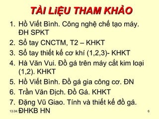 TÀI LiỆU THAM KHẢOTÀI LiỆU THAM KHẢO
1. Hồ Viết Bình. Công nghệ chế tạo máy.
ĐH SPKT
2. Sổ tay CNCTM, T2 – KHKT
3. Sổ tay thiết kế cơ khí (1,2,3)- KHKT
4. Hà Văn Vui. Đồ gá trên máy cắt kim loại
(1,2). KHKT
5. Hồ Viết Bình. Đồ gá gia công cơ. ĐN
6. Trần Văn Địch. Đồ Gá. KHKT
7. Đặng Vũ Giao. Tính và thiết kế đồ gá.
ĐHKB HN13.04.15 6
 