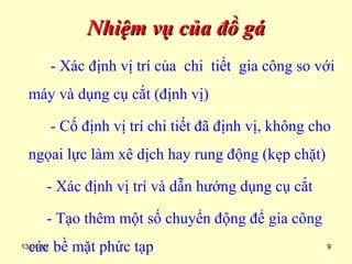 13.04.15 9
Nhiệm vụ của đồ gáNhiệm vụ của đồ gá
- Xác định vị trí của chi tiết gia công so với
máy và dụng cụ cắt (định vị)
- Cố định vị trí chi tiết đã định vị, không cho
ngọai lực làm xê dịch hay rung động (kẹp chặt)
- Xác định vị trí và dẫn hướng dụng cụ cắt
- Tạo thêm một số chuyển động để gia công
các bề mặt phức tạp
 