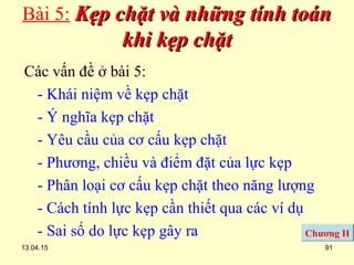 13.04.15 91
Bài 5: Kẹp chặt và những tính toánKẹp chặt và những tính toán
khi kẹp chặtkhi kẹp chặt
Các vấn đề ở bài 5:
- Khái niệm về kẹp chặt
- Ý nghĩa kẹp chặt
- Yêu cầu của cơ cấu kẹp chặt
- Phương, chiều và điểm đặt của lực kẹp
- Phân loại cơ cấu kẹp chặt theo năng lượng
- Cách tính lực kẹp cần thiết qua các ví dụ
- Sai số do lực kẹp gây ra Chương II
 