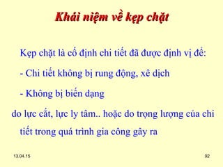 13.04.15 92
Khái niệm về kẹp chặtKhái niệm về kẹp chặt
Kẹp chặt là cố định chi tiết đã được định vị để:
- Chi tiết không bị rung động, xê dịch
- Không bị biến dạng
do lực cắt, lực ly tâm.. hoặc do trọng lượng của chi
tiết trong quá trình gia công gây ra
 