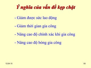 13.04.15 93
Ý nghĩa của vấn đề kẹp chặtÝ nghĩa của vấn đề kẹp chặt
- Giảm được sức lao động
- Giảm thời gian gia công
- Nâng cao độ chính xác khi gia công
- Nâng cao độ bóng gia công
 