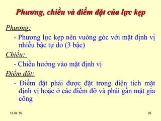 13.04.15 95
Phương, chiều và điểm đặt của lực kẹpPhương, chiều và điểm đặt của lực kẹp
Phương:
- Phương lực kẹp nên vuông góc với mặt định vị
nhiều bậc tự do (3 bậc)
Chiều:
- Chiều hướng vào mặt định vị
Điểm đặt:
- Điểm đặt phải được đặt trong diện tích mặt
định vị hoặc ở các điểm đỡ và phải gần mặt gia
công
 