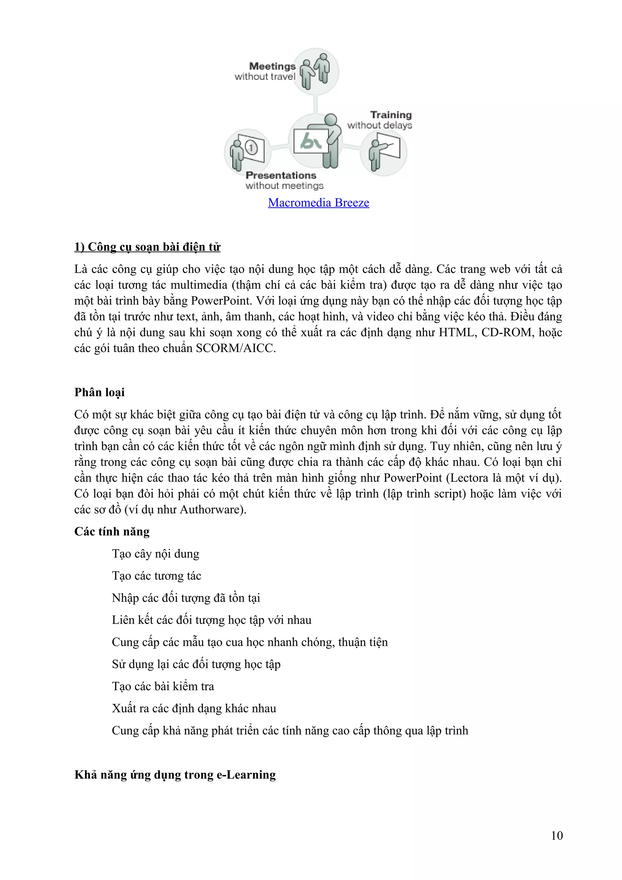 Macromedia Breeze
1) Công cụ soạn bài điện tử
Là các công cụ giúp cho việc tạo nội dung học tập một cách dễ dàng. Các trang web với tất cả
các loại tương tác multimedia (thậm chí cả các bài kiểm tra) được tạo ra dễ dàng như việc tạo
một bài trình bày bằng PowerPoint. Với loại ứng dụng này bạn có thể nhập các đối tượng học tập
đã tồn tại trước như text, ảnh, âm thanh, các hoạt hình, và video chỉ bằng việc kéo thả. Điều đáng
chú ý là nội dung sau khi soạn xong có thể xuất ra các định dạng như HTML, CD-ROM, hoặc
các gói tuân theo chuẩn SCORM/AICC.
Phân loại
Có một sự khác biệt giữa công cụ tạo bài điện tử và công cụ lập trình. Để nắm vững, sử dụng tốt
được công cụ soạn bài yêu cầu ít kiến thức chuyên môn hơn trong khi đối với các công cụ lập
trình bạn cần có các kiến thức tốt về các ngôn ngữ mình định sử dụng. Tuy nhiên, cũng nên lưu ý
rằng trong các công cụ soạn bài cũng được chia ra thành các cấp độ khác nhau. Có loại bạn chỉ
cần thực hiện các thao tác kéo thả trên màn hình giống như PowerPoint (Lectora là một ví dụ).
Có loại bạn đòi hỏi phải có một chút kiến thức về lập trình (lập trình script) hoặc làm việc với
các sơ đồ (ví dụ như Authorware).
Các tính năng
Tạo cây nội dung
Tạo các tương tác
Nhập các đối tượng đã tồn tại
Liên kết các đối tượng học tập với nhau
Cung cấp các mẫu tạo cua học nhanh chóng, thuận tiện
Sử dụng lại các đối tượng học tập
Tạo các bài kiểm tra
Xuất ra các định dạng khác nhau
Cung cấp khả năng phát triển các tính năng cao cấp thông qua lập trình
Khả năng ứng dụng trong e-Learning

10

 