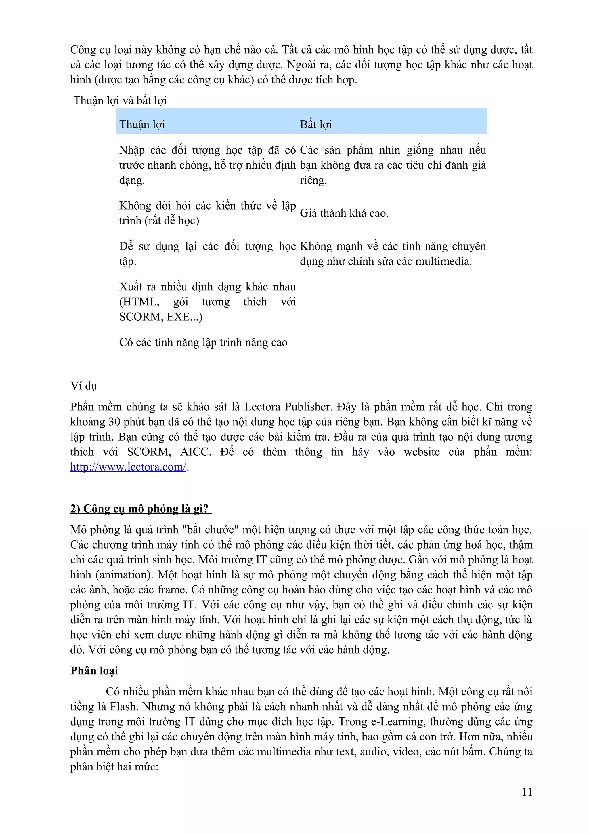 Công cụ loại này không có hạn chế nào cả. Tất cả các mô hình học tập có thể sử dụng được, tất
cả các loại tương tác có thể xây dựng được. Ngoài ra, các đối tượng học tập khác như các hoạt
hình (được tạo bằng các công cụ khác) có thể được tích hợp.
Thuận lợi và bất lợi
Thuận lợi

Bất lợi

Nhập các đối tượng học tập đã có Các sản phẩm nhìn giống nhau nếu
trước nhanh chóng, hỗ trợ nhiều định bạn không đưa ra các tiêu chí đánh giá
dạng.
riêng.
Không đòi hỏi các kiến thức về lập
Giá thành khá cao.
trình (rất dễ học)
Dễ sử dụng lại các đối tượng học Không mạnh về các tính năng chuyên
tập.
dụng như chỉnh sửa các multimedia.
Xuất ra nhiều định dạng khác nhau
(HTML, gói tương thích với
SCORM, EXE...)
Có các tính năng lập trình nâng cao

Ví dụ
Phần mềm chúng ta sẽ khảo sát là Lectora Publisher. Đây là phần mềm rất dễ học. Chỉ trong
khoảng 30 phút bạn đã có thể tạo nội dung học tập của riêng bạn. Bạn không cần biết kĩ năng về
lập trình. Bạn cũng có thể tạo được các bài kiểm tra. Đầu ra của quá trình tạo nội dung tương
thích với SCORM, AICC. Để có thêm thông tin hãy vào website của phần mềm:
http://www.lectora.com/.
2) Công cụ mô phỏng là gì?
Mô phỏng là quá trình "bắt chước" một hiện tượng có thực với một tập các công thức toán học.
Các chương trình máy tính có thể mô phỏng các điều kiện thời tiết, các phản ứng hoá học, thậm
chí các quá trình sinh học. Môi trường IT cũng có thể mô phỏng được. Gần với mô phỏng là hoạt
hình (animation). Một hoạt hình là sự mô phỏng một chuyển động bằng cách thể hiện một tập
các ảnh, hoặc các frame. Có những công cụ hoàn hảo dùng cho việc tạo các hoạt hình và các mô
phỏng của môi trường IT. Với các công cụ như vậy, bạn có thể ghi và điều chỉnh các sự kiện
diễn ra trên màn hình máy tính. Với hoạt hình chỉ là ghi lại các sự kiện một cách thụ động, tức là
học viên chỉ xem được những hành động gì diễn ra mà không thể tương tác với các hành động
đó. Với công cụ mô phỏng bạn có thể tương tác với các hành động.
Phân loại
Có nhiều phần mềm khác nhau bạn có thể dùng để tạo các hoạt hình. Một công cụ rất nổi
tiếng là Flash. Nhưng nó không phải là cách nhanh nhất và dễ dàng nhất để mô phỏng các ứng
dụng trong môi trường IT dùng cho mục đích học tập. Trong e-Learning, thường dùng các ứng
dụng có thể ghi lại các chuyển động trên màn hình máy tính, bao gồm cả con trở. Hơn nữa, nhiều
phần mềm cho phép bạn đưa thêm các multimedia như text, audio, video, các nút bấm. Chúng ta
phân biệt hai mức:
11

 