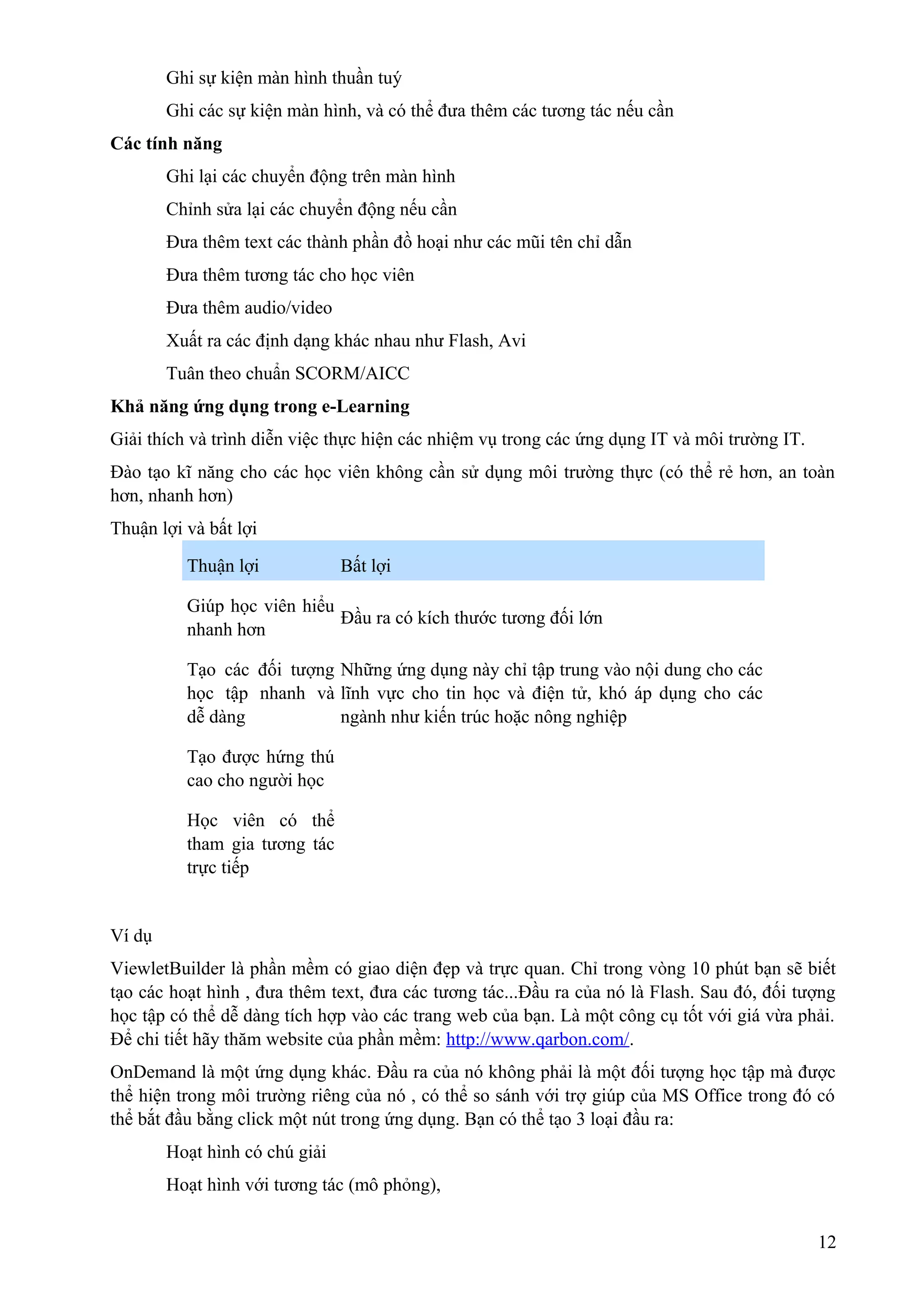 Ghi sự kiện màn hình thuần tuý
Ghi các sự kiện màn hình, và có thể đưa thêm các tương tác nếu cần
Các tính năng
Ghi lại các chuyển động trên màn hình
Chỉnh sửa lại các chuyển động nếu cần
Đưa thêm text các thành phần đồ hoại như các mũi tên chỉ dẫn
Đưa thêm tương tác cho học viên
Đưa thêm audio/video
Xuất ra các định dạng khác nhau như Flash, Avi
Tuân theo chuẩn SCORM/AICC
Khả năng ứng dụng trong e-Learning
Giải thích và trình diễn việc thực hiện các nhiệm vụ trong các ứng dụng IT và môi trường IT.
Đào tạo kĩ năng cho các học viên không cần sử dụng môi trường thực (có thể rẻ hơn, an toàn
hơn, nhanh hơn)
Thuận lợi và bất lợi
Thuận lợi

Bất lợi

Giúp học viên hiểu
Đầu ra có kích thước tương đối lớn
nhanh hơn
Tạo các đối tượng Những ứng dụng này chỉ tập trung vào nội dung cho các
học tập nhanh và lĩnh vực cho tin học và điện tử, khó áp dụng cho các
dễ dàng
ngành như kiến trúc hoặc nông nghiệp
Tạo được hứng thú
cao cho người học
Học viên có thể
tham gia tương tác
trực tiếp

Ví dụ
ViewletBuilder là phần mềm có giao diện đẹp và trực quan. Chỉ trong vòng 10 phút bạn sẽ biết
tạo các hoạt hình , đưa thêm text, đưa các tương tác...Đầu ra của nó là Flash. Sau đó, đối tượng
học tập có thể dễ dàng tích hợp vào các trang web của bạn. Là một công cụ tốt với giá vừa phải.
Để chi tiết hãy thăm website của phần mềm: http://www.qarbon.com/.
OnDemand là một ứng dụng khác. Đầu ra của nó không phải là một đối tượng học tập mà được
thể hiện trong môi trường riêng của nó , có thể so sánh với trợ giúp của MS Office trong đó có
thể bắt đầu bằng click một nút trong ứng dụng. Bạn có thể tạo 3 loại đầu ra:
Hoạt hình có chú giải
Hoạt hình với tương tác (mô phỏng),
12

 