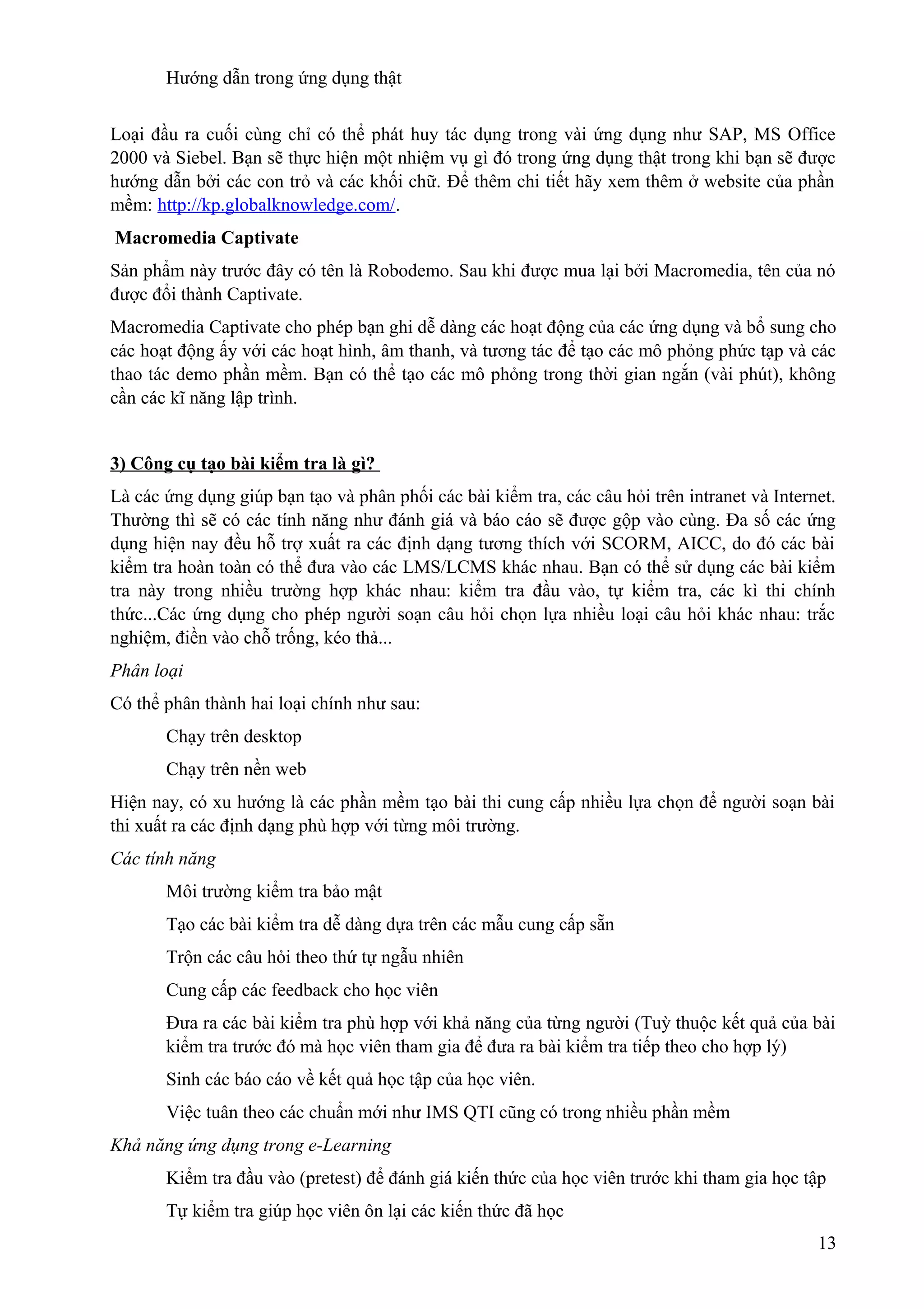 Hướng dẫn trong ứng dụng thật
Loại đầu ra cuối cùng chỉ có thể phát huy tác dụng trong vài ứng dụng như SAP, MS Office
2000 và Siebel. Bạn sẽ thực hiện một nhiệm vụ gì đó trong ứng dụng thật trong khi bạn sẽ được
hướng dẫn bởi các con trỏ và các khối chữ. Để thêm chi tiết hãy xem thêm ở website của phần
mềm: http://kp.globalknowledge.com/.
Macromedia Captivate
Sản phẩm này trước đây có tên là Robodemo. Sau khi được mua lại bởi Macromedia, tên của nó
được đổi thành Captivate.
Macromedia Captivate cho phép bạn ghi dễ dàng các hoạt động của các ứng dụng và bổ sung cho
các hoạt động ấy với các hoạt hình, âm thanh, và tương tác để tạo các mô phỏng phức tạp và các
thao tác demo phần mềm. Bạn có thể tạo các mô phỏng trong thời gian ngắn (vài phút), không
cần các kĩ năng lập trình.
3) Công cụ tạo bài kiểm tra là gì?
Là các ứng dụng giúp bạn tạo và phân phối các bài kiểm tra, các câu hỏi trên intranet và Internet.
Thường thì sẽ có các tính năng như đánh giá và báo cáo sẽ được gộp vào cùng. Đa số các ứng
dụng hiện nay đều hỗ trợ xuất ra các định dạng tương thích với SCORM, AICC, do đó các bài
kiểm tra hoàn toàn có thể đưa vào các LMS/LCMS khác nhau. Bạn có thể sử dụng các bài kiểm
tra này trong nhiều trường hợp khác nhau: kiểm tra đầu vào, tự kiểm tra, các kì thi chính
thức...Các ứng dụng cho phép người soạn câu hỏi chọn lựa nhiều loại câu hỏi khác nhau: trắc
nghiệm, điền vào chỗ trống, kéo thả...
Phân loại
Có thể phân thành hai loại chính như sau:
Chạy trên desktop
Chạy trên nền web
Hiện nay, có xu hướng là các phần mềm tạo bài thi cung cấp nhiều lựa chọn để người soạn bài
thi xuất ra các định dạng phù hợp với từng môi trường.
Các tính năng
Môi trường kiểm tra bảo mật
Tạo các bài kiểm tra dễ dàng dựa trên các mẫu cung cấp sẵn
Trộn các câu hỏi theo thứ tự ngẫu nhiên
Cung cấp các feedback cho học viên
Đưa ra các bài kiểm tra phù hợp với khả năng của từng người (Tuỳ thuộc kết quả của bài
kiểm tra trước đó mà học viên tham gia để đưa ra bài kiểm tra tiếp theo cho hợp lý)
Sinh các báo cáo về kết quả học tập của học viên.
Việc tuân theo các chuẩn mới như IMS QTI cũng có trong nhiều phần mềm
Khả năng ứng dụng trong e-Learning
Kiểm tra đầu vào (pretest) để đánh giá kiến thức của học viên trước khi tham gia học tập
Tự kiểm tra giúp học viên ôn lại các kiến thức đã học
13

 