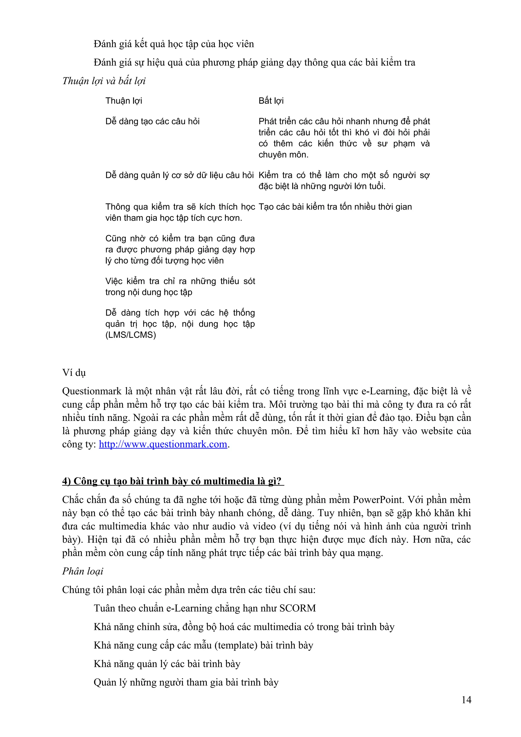 Đánh giá kết quả học tập của học viên
Đánh giá sự hiệu quả của phương pháp giảng dạy thông qua các bài kiểm tra
Thuận lợi và bất lợi
Thuận lợi

Bất lợi

Dễ dàng tạo các câu hỏi

Phát triển các câu hỏi nhanh nhưng để phát
triển các câu hỏi tốt thì khó vì đòi hỏi phải
có thêm các kiến thức về sư phạm và
chuyên môn.

Dễ dàng quản lý cơ sở dữ liệu câu hỏi Kiểm tra có thể làm cho một số người sợ
đặc biệt là những người lớn tuổi.
Thông qua kiểm tra sẽ kích thích học Tạo các bài kiểm tra tốn nhiều thời gian
viên tham gia học tập tích cực hơn.
Cũng nhờ có kiểm tra bạn cũng đưa
ra được phương pháp giảng dạy hợp
lý cho từng đối tượng học viên
Việc kiểm tra chỉ ra những thiếu sót
trong nội dung học tập
Dễ dàng tích hợp với các hệ thống
quản trị học tập, nội dung học tập
(LMS/LCMS)

Ví dụ
Questionmark là một nhân vật rất lâu đời, rất có tiếng trong lĩnh vực e-Learning, đặc biệt là về
cung cấp phần mềm hỗ trợ tạo các bài kiểm tra. Môi trường tạo bài thi mà công ty đưa ra có rất
nhiều tính năng. Ngoài ra các phần mềm rất dễ dùng, tốn rất ít thời gian để đào tạo. Điều bạn cần
là phương pháp giảng dạy và kiến thức chuyên môn. Để tìm hiểu kĩ hơn hãy vào website của
công ty: http://www.questionmark.com.
4) Công cụ tạo bài trình bày có multimedia là gì?
Chắc chắn đa số chúng ta đã nghe tới hoặc đã từng dùng phần mềm PowerPoint. Với phần mềm
này bạn có thể tạo các bài trình bày nhanh chóng, dễ dàng. Tuy nhiên, bạn sẽ gặp khó khăn khi
đưa các multimedia khác vào như audio và video (ví dụ tiếng nói và hình ảnh của người trình
bày). Hiện tại đã có nhiều phần mềm hỗ trợ bạn thực hiện được mục đích này. Hơn nữa, các
phần mềm còn cung cấp tính năng phát trực tiếp các bài trình bày qua mạng.
Phân loại
Chúng tôi phân loại các phần mềm dựa trên các tiêu chí sau:
Tuân theo chuẩn e-Learning chẳng hạn như SCORM
Khả năng chỉnh sửa, đồng bộ hoá các multimedia có trong bài trình bày
Khả năng cung cấp các mẫu (template) bài trình bày
Khả năng quản lý các bài trình bày
Quản lý những người tham gia bài trình bày
14

 