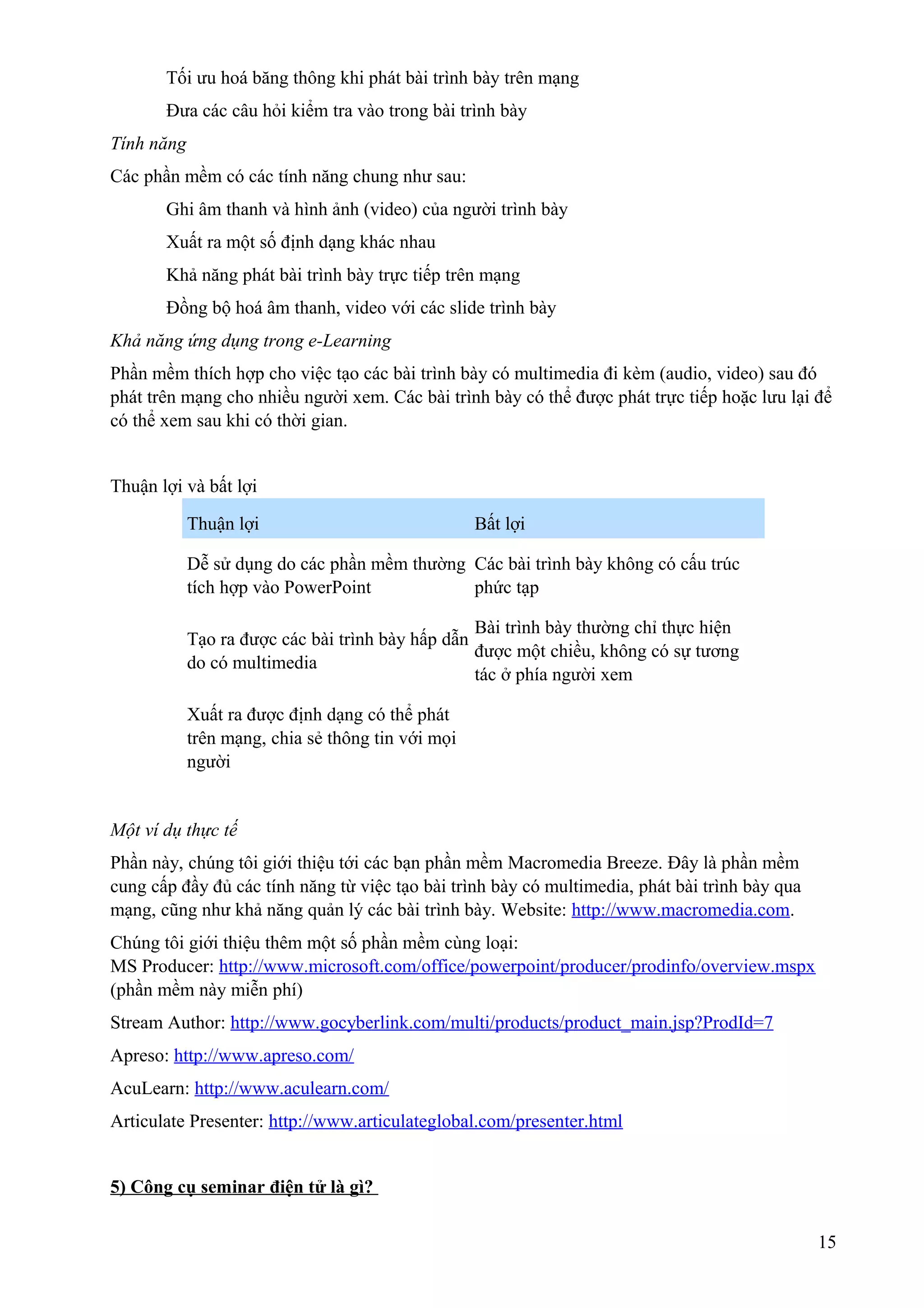 Tối ưu hoá băng thông khi phát bài trình bày trên mạng
Đưa các câu hỏi kiểm tra vào trong bài trình bày
Tính năng
Các phần mềm có các tính năng chung như sau:
Ghi âm thanh và hình ảnh (video) của người trình bày
Xuất ra một số định dạng khác nhau
Khả năng phát bài trình bày trực tiếp trên mạng
Đồng bộ hoá âm thanh, video với các slide trình bày
Khả năng ứng dụng trong e-Learning
Phần mềm thích hợp cho việc tạo các bài trình bày có multimedia đi kèm (audio, video) sau đó
phát trên mạng cho nhiều người xem. Các bài trình bày có thể được phát trực tiếp hoặc lưu lại để
có thể xem sau khi có thời gian.
Thuận lợi và bất lợi
Thuận lợi

Bất lợi

Dễ sử dụng do các phần mềm thường Các bài trình bày không có cấu trúc
tích hợp vào PowerPoint
phức tạp
Bài trình bày thường chỉ thực hiện
Tạo ra được các bài trình bày hấp dẫn
được một chiều, không có sự tương
do có multimedia
tác ở phía người xem
Xuất ra được định dạng có thể phát
trên mạng, chia sẻ thông tin với mọi
người

Một ví dụ thực tế
Phần này, chúng tôi giới thiệu tới các bạn phần mềm Macromedia Breeze. Đây là phần mềm
cung cấp đầy đủ các tính năng từ việc tạo bài trình bày có multimedia, phát bài trình bày qua
mạng, cũng như khả năng quản lý các bài trình bày. Website: http://www.macromedia.com.
Chúng tôi giới thiệu thêm một số phần mềm cùng loại:
MS Producer: http://www.microsoft.com/office/powerpoint/producer/prodinfo/overview.mspx
(phần mềm này miễn phí)
Stream Author: http://www.gocyberlink.com/multi/products/product_main.jsp?ProdId=7
Apreso: http://www.apreso.com/
AcuLearn: http://www.aculearn.com/
Articulate Presenter: http://www.articulateglobal.com/presenter.html
5) Công cụ seminar điện tử là gì?
15

 