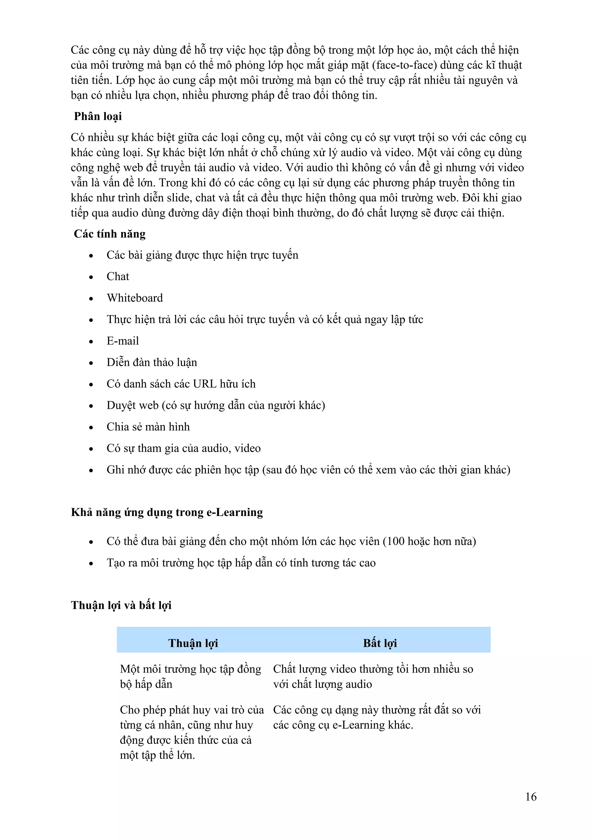 Các công cụ này dùng để hỗ trợ việc học tập đồng bộ trong một lớp học ảo, một cách thể hiện
của môi trường mà bạn có thể mô phỏng lớp học mắt giáp mặt (face-to-face) dùng các kĩ thuật
tiên tiến. Lớp học ảo cung cấp một môi trường mà bạn có thể truy cập rất nhiều tài nguyên và
bạn có nhiều lựa chọn, nhiều phương pháp để trao đổi thông tin.
Phân loại
Có nhiều sự khác biệt giữa các loại công cụ, một vài công cụ có sự vượt trội so với các công cụ
khác cùng loại. Sự khác biệt lớn nhất ở chỗ chúng xử lý audio và video. Một vài công cụ dùng
công nghệ web để truyền tải audio và video. Với audio thì không có vấn đề gì nhưng với video
vẫn là vấn đề lớn. Trong khi đó có các công cụ lại sử dụng các phương pháp truyền thông tin
khác như trình diễn slide, chat và tất cả đều thực hiện thông qua môi trường web. Đôi khi giao
tiếp qua audio dùng đường dây điện thoại bình thường, do đó chất lượng sẽ được cải thiện.
Các tính năng
•

Các bài giảng được thực hiện trực tuyến

•

Chat

•

Whiteboard

•

Thực hiện trả lời các câu hỏi trực tuyến và có kết quả ngay lập tức

•

E-mail

•

Diễn đàn thảo luận

•

Có danh sách các URL hữu ích

•

Duyệt web (có sự hướng dẫn của người khác)

•

Chia sẻ màn hình

•

Có sự tham gia của audio, video

•

Ghi nhớ được các phiên học tập (sau đó học viên có thể xem vào các thời gian khác)

Khả năng ứng dụng trong e-Learning
•

Có thể đưa bài giảng đến cho một nhóm lớn các học viên (100 hoặc hơn nữa)

•

Tạo ra môi trường học tập hấp dẫn có tính tương tác cao

Thuận lợi và bất lợi
Thuận lợi

Bất lợi

Một môi trường học tập đồng Chất lượng video thường tồi hơn nhiều so
bộ hấp dẫn
với chất lượng audio
Cho phép phát huy vai trò của Các công cụ dạng này thường rất đắt so với
từng cá nhân, cũng như huy
các công cụ e-Learning khác.
động được kiến thức của cả
một tập thể lớn.
16

 