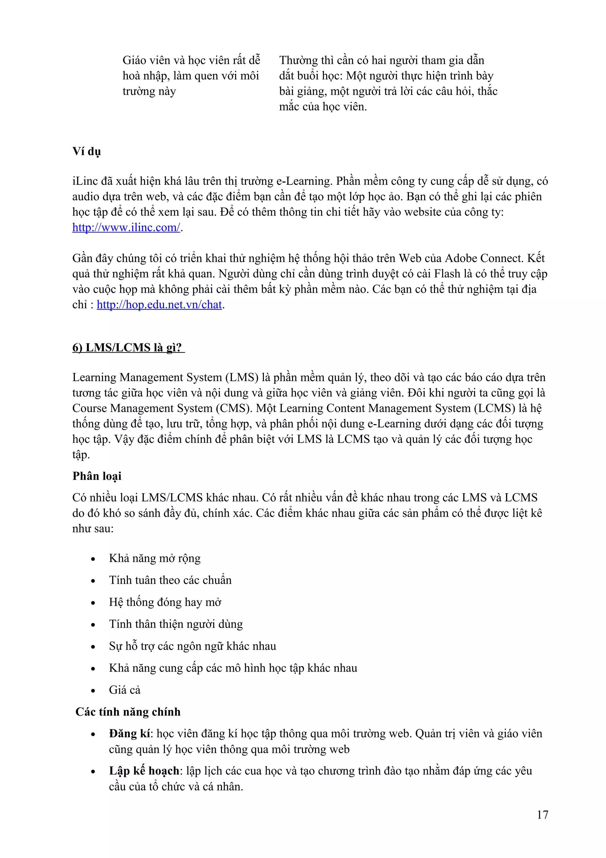 Giáo viên và học viên rất dễ
hoà nhập, làm quen với môi
trường này

Thường thì cần có hai người tham gia dẫn
dắt buổi học: Một người thực hiện trình bày
bài giảng, một người trả lời các câu hỏi, thắc
mắc của học viên.

Ví dụ
iLinc đã xuất hiện khá lâu trên thị trường e-Learning. Phần mềm công ty cung cấp dễ sử dụng, có
audio dựa trên web, và các đặc điểm bạn cần để tạo một lớp học ảo. Bạn có thể ghi lại các phiên
học tập để có thể xem lại sau. Để có thêm thông tin chi tiết hãy vào website của công ty:
http://www.ilinc.com/.
Gần đây chúng tôi có triển khai thử nghiệm hệ thống hội thảo trên Web của Adobe Connect. Kết
quả thử nghiệm rất khả quan. Người dùng chỉ cần dùng trình duyệt có cài Flash là có thể truy cập
vào cuộc họp mà không phải cài thêm bất kỳ phần mềm nào. Các bạn có thể thử nghiệm tại địa
chỉ : http://hop.edu.net.vn/chat.
6) LMS/LCMS là gì?
Learning Management System (LMS) là phần mềm quản lý, theo dõi và tạo các báo cáo dựa trên
tương tác giữa học viên và nội dung và giữa học viên và giảng viên. Đôi khi người ta cũng gọi là
Course Management System (CMS). Một Learning Content Management System (LCMS) là hệ
thống dùng để tạo, lưu trữ, tổng hợp, và phân phối nội dung e-Learning dưới dạng các đối tượng
học tập. Vậy đặc điểm chính để phân biệt với LMS là LCMS tạo và quản lý các đối tượng học
tập.
Phân loại
Có nhiều loại LMS/LCMS khác nhau. Có rất nhiều vấn đề khác nhau trong các LMS và LCMS
do đó khó so sánh đầy đủ, chính xác. Các điểm khác nhau giữa các sản phẩm có thể được liệt kê
như sau:
•

Khả năng mở rộng

•

Tính tuân theo các chuẩn

•

Hệ thống đóng hay mở

•

Tính thân thiện người dùng

•

Sự hỗ trợ các ngôn ngữ khác nhau

•

Khả năng cung cấp các mô hình học tập khác nhau

•

Giá cả

Các tính năng chính
•

Đăng kí: học viên đăng kí học tập thông qua môi trường web. Quản trị viên và giáo viên
cũng quản lý học viên thông qua môi trường web

•

Lập kế hoạch: lập lịch các cua học và tạo chương trình đào tạo nhằm đáp ứng các yêu
cầu của tổ chức và cá nhân.
17

 