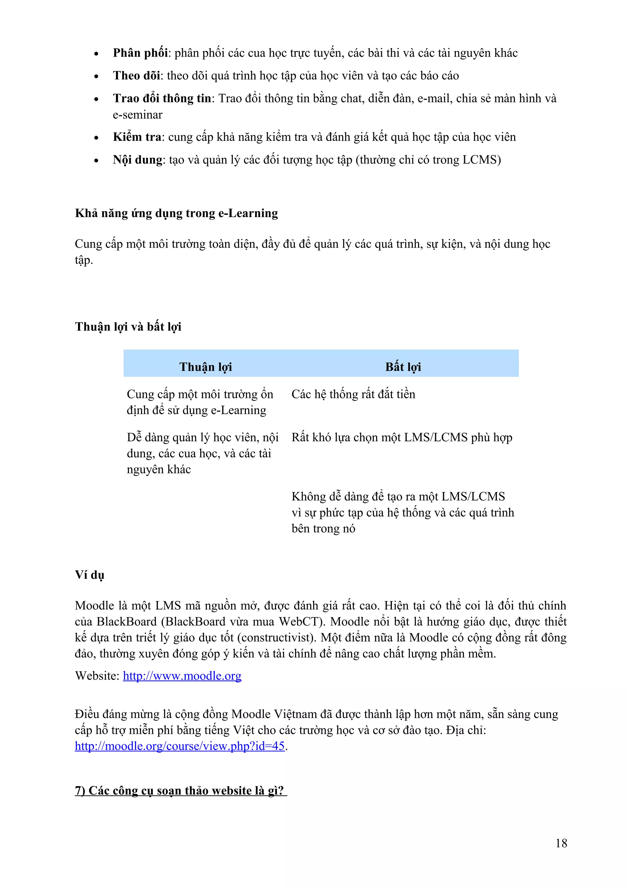 •

Phân phối: phân phối các cua học trực tuyến, các bài thi và các tài nguyên khác

•

Theo dõi: theo dõi quá trình học tập của học viên và tạo các báo cáo

•

Trao đổi thông tin: Trao đổi thông tin bằng chat, diễn đàn, e-mail, chia sẻ màn hình và
e-seminar

•

Kiểm tra: cung cấp khả năng kiểm tra và đánh giá kết quả học tập của học viên

•

Nội dung: tạo và quản lý các đối tượng học tập (thường chỉ có trong LCMS)

Khả năng ứng dụng trong e-Learning
Cung cấp một môi trường toàn diện, đầy đủ để quản lý các quá trình, sự kiện, và nội dung học
tập.

Thuận lợi và bất lợi
Thuận lợi

Bất lợi

Cung cấp một môi trường ổn
định để sử dụng e-Learning

Các hệ thống rất đắt tiền

Dễ dàng quản lý học viên, nội
dung, các cua học, và các tài
nguyên khác

Rất khó lựa chọn một LMS/LCMS phù hợp

Không dễ dàng để tạo ra một LMS/LCMS
vì sự phức tạp của hệ thống và các quá trình
bên trong nó

Ví dụ
Moodle là một LMS mã nguồn mở, được đánh giá rất cao. Hiện tại có thể coi là đối thủ chính
của BlackBoard (BlackBoard vừa mua WebCT). Moodle nổi bật là hướng giáo dục, được thiết
kế dựa trên triết lý giáo dục tốt (constructivist). Một điểm nữa là Moodle có cộng đồng rất đông
đảo, thường xuyên đóng góp ý kiến và tài chính để nâng cao chất lượng phần mềm.
Website: http://www.moodle.org
Điều đáng mừng là cộng đồng Moodle Việtnam đã được thành lập hơn một năm, sẵn sàng cung
cấp hỗ trợ miễn phí bằng tiếng Việt cho các trường học và cơ sở đào tạo. Địa chỉ:
http://moodle.org/course/view.php?id=45.
7) Các công cụ soạn thảo website là gì?

18

 