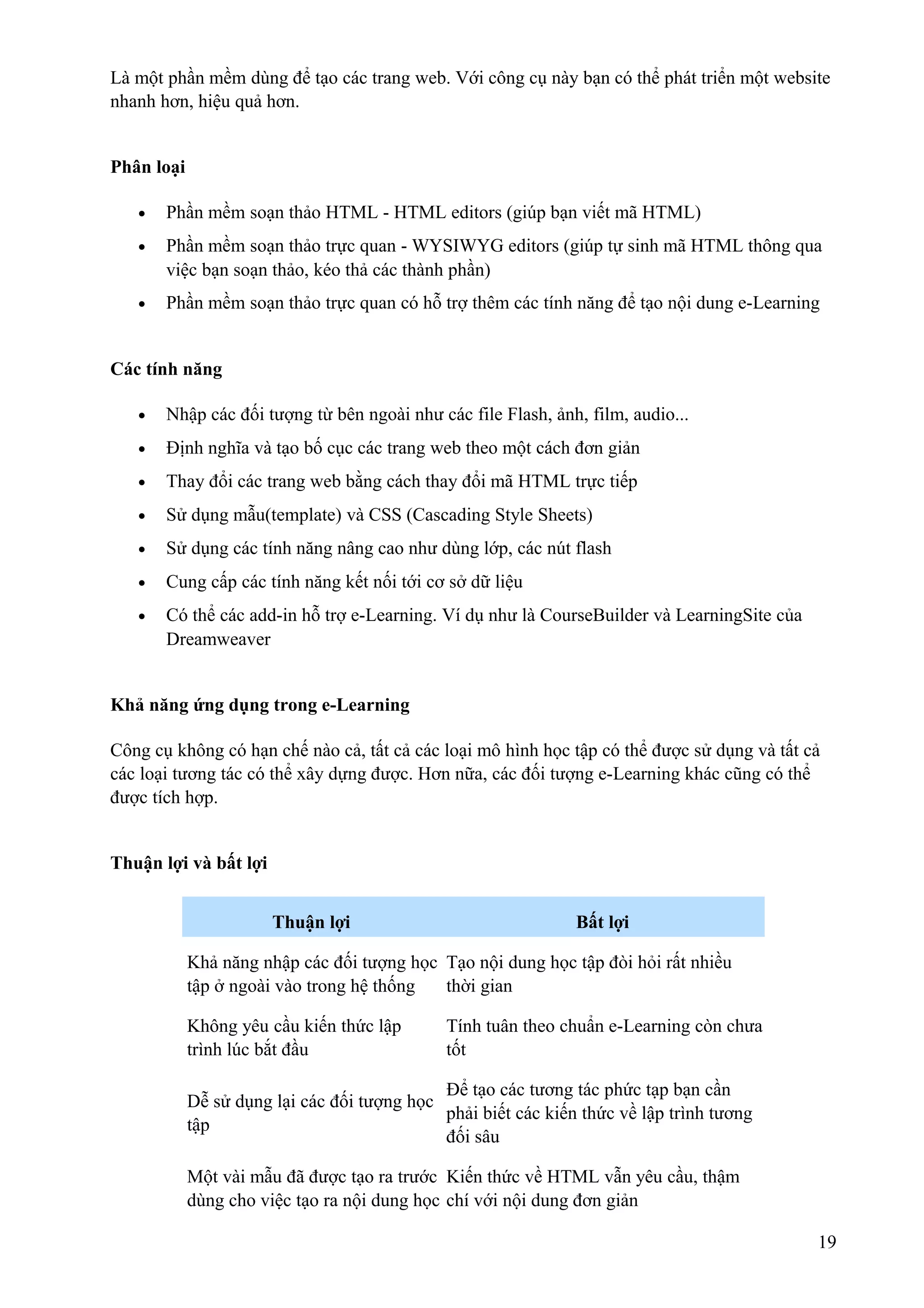 Là một phần mềm dùng để tạo các trang web. Với công cụ này bạn có thể phát triển một website
nhanh hơn, hiệu quả hơn.
Phân loại
•

Phần mềm soạn thảo HTML - HTML editors (giúp bạn viết mã HTML)

•

Phần mềm soạn thảo trực quan - WYSIWYG editors (giúp tự sinh mã HTML thông qua
việc bạn soạn thảo, kéo thả các thành phần)

•

Phần mềm soạn thảo trực quan có hỗ trợ thêm các tính năng để tạo nội dung e-Learning

Các tính năng
•

Nhập các đối tượng từ bên ngoài như các file Flash, ảnh, film, audio...

•

Định nghĩa và tạo bố cục các trang web theo một cách đơn giản

•

Thay đổi các trang web bằng cách thay đổi mã HTML trực tiếp

•

Sử dụng mẫu(template) và CSS (Cascading Style Sheets)

•

Sử dụng các tính năng nâng cao như dùng lớp, các nút flash

•

Cung cấp các tính năng kết nối tới cơ sở dữ liệu

•

Có thể các add-in hỗ trợ e-Learning. Ví dụ như là CourseBuilder và LearningSite của
Dreamweaver

Khả năng ứng dụng trong e-Learning
Công cụ không có hạn chế nào cả, tất cả các loại mô hình học tập có thể được sử dụng và tất cả
các loại tương tác có thể xây dựng được. Hơn nữa, các đối tượng e-Learning khác cũng có thể
được tích hợp.
Thuận lợi và bất lợi
Thuận lợi

Bất lợi

Khả năng nhập các đối tượng học Tạo nội dung học tập đòi hỏi rất nhiều
tập ở ngoài vào trong hệ thống
thời gian
Không yêu cầu kiến thức lập
trình lúc bắt đầu

Tính tuân theo chuẩn e-Learning còn chưa
tốt

Để tạo các tương tác phức tạp bạn cần
Dễ sử dụng lại các đối tượng học
phải biết các kiến thức về lập trình tương
tập
đối sâu
Một vài mẫu đã được tạo ra trước Kiến thức về HTML vẫn yêu cầu, thậm
dùng cho việc tạo ra nội dung học chí với nội dung đơn giản
19

 