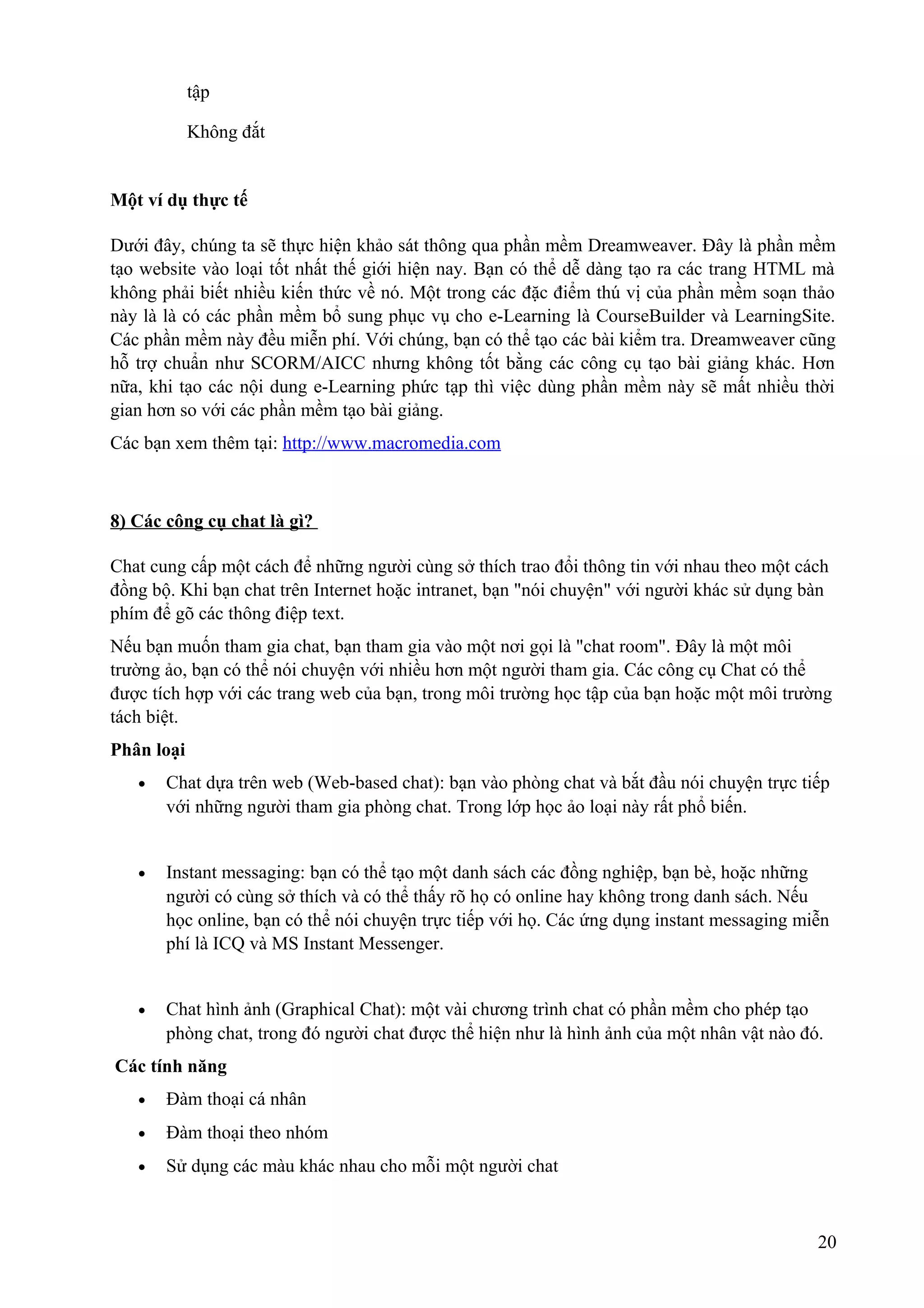 tập
Không đắt

Một ví dụ thực tế
Dưới đây, chúng ta sẽ thực hiện khảo sát thông qua phần mềm Dreamweaver. Đây là phần mềm
tạo website vào loại tốt nhất thế giới hiện nay. Bạn có thể dễ dàng tạo ra các trang HTML mà
không phải biết nhiều kiến thức về nó. Một trong các đặc điểm thú vị của phần mềm soạn thảo
này là là có các phần mềm bổ sung phục vụ cho e-Learning là CourseBuilder và LearningSite.
Các phần mềm này đều miễn phí. Với chúng, bạn có thể tạo các bài kiểm tra. Dreamweaver cũng
hỗ trợ chuẩn như SCORM/AICC nhưng không tốt bằng các công cụ tạo bài giảng khác. Hơn
nữa, khi tạo các nội dung e-Learning phức tạp thì việc dùng phần mềm này sẽ mất nhiều thời
gian hơn so với các phần mềm tạo bài giảng.
Các bạn xem thêm tại: http://www.macromedia.com

8) Các công cụ chat là gì?
Chat cung cấp một cách để những người cùng sở thích trao đổi thông tin với nhau theo một cách
đồng bộ. Khi bạn chat trên Internet hoặc intranet, bạn "nói chuyện" với người khác sử dụng bàn
phím để gõ các thông điệp text.
Nếu bạn muốn tham gia chat, bạn tham gia vào một nơi gọi là "chat room". Đây là một môi
trường ảo, bạn có thể nói chuyện với nhiều hơn một người tham gia. Các công cụ Chat có thể
được tích hợp với các trang web của bạn, trong môi trường học tập của bạn hoặc một môi trường
tách biệt.
Phân loại
•

Chat dựa trên web (Web-based chat): bạn vào phòng chat và bắt đầu nói chuyện trực tiếp
với những người tham gia phòng chat. Trong lớp học ảo loại này rất phổ biến.

•

Instant messaging: bạn có thể tạo một danh sách các đồng nghiệp, bạn bè, hoặc những
người có cùng sở thích và có thể thấy rõ họ có online hay không trong danh sách. Nếu
học online, bạn có thể nói chuyện trực tiếp với họ. Các ứng dụng instant messaging miễn
phí là ICQ và MS Instant Messenger.

•

Chat hình ảnh (Graphical Chat): một vài chương trình chat có phần mềm cho phép tạo
phòng chat, trong đó người chat được thể hiện như là hình ảnh của một nhân vật nào đó.

Các tính năng
•

Đàm thoại cá nhân

•

Đàm thoại theo nhóm

•

Sử dụng các màu khác nhau cho mỗi một người chat

20

 