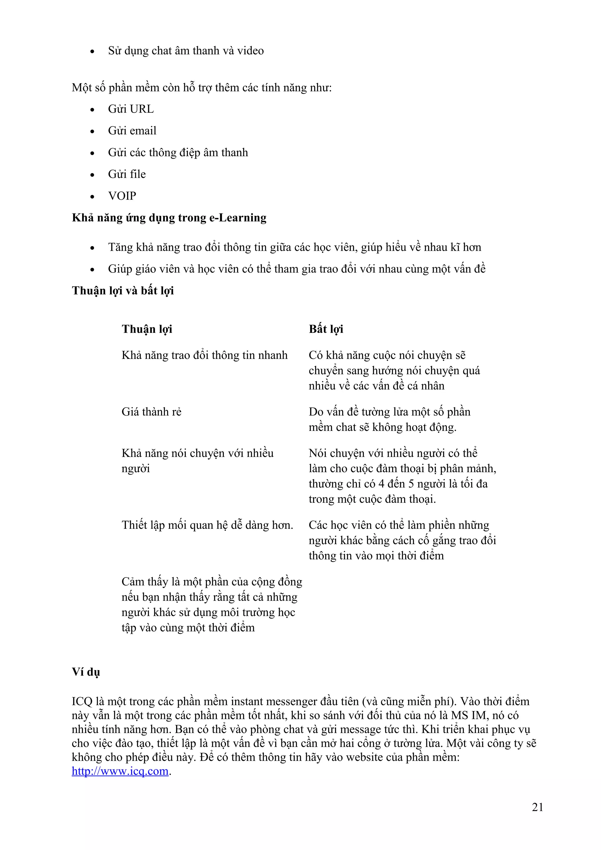 •

Sử dụng chat âm thanh và video

Một số phần mềm còn hỗ trợ thêm các tính năng như:
•

Gửi URL

•

Gửi email

•

Gửi các thông điệp âm thanh

•

Gửi file

•

VOIP

Khả năng ứng dụng trong e-Learning
•

Tăng khả năng trao đổi thông tin giữa các học viên, giúp hiểu về nhau kĩ hơn

•

Giúp giáo viên và học viên có thể tham gia trao đổi với nhau cùng một vấn đề

Thuận lợi và bất lợi
Thuận lợi

Bất lợi

Khả năng trao đổi thông tin nhanh

Có khả năng cuộc nói chuyện sẽ
chuyển sang hướng nói chuyện quá
nhiều về các vấn đề cá nhân

Giá thành rẻ

Do vấn đề tường lửa một số phần
mềm chat sẽ không hoạt động.

Khả năng nói chuyện với nhiều
người

Nói chuyện với nhiều người có thể
làm cho cuộc đàm thoại bị phân mảnh,
thường chỉ có 4 đến 5 người là tối đa
trong một cuộc đàm thoại.

Thiết lập mối quan hệ dễ dàng hơn.

Các học viên có thể làm phiền những
người khác bằng cách cố gắng trao đổi
thông tin vào mọi thời điểm

Cảm thấy là một phần của cộng đồng
nếu bạn nhận thấy rằng tất cả những
người khác sử dụng môi trường học
tập vào cùng một thời điểm

Ví dụ
ICQ là một trong các phần mềm instant messenger đầu tiên (và cũng miễn phí). Vào thời điểm
này vẫn là một trong các phần mềm tốt nhất, khi so sánh với đối thủ của nó là MS IM, nó có
nhiều tính năng hơn. Bạn có thể vào phòng chat và gửi message tức thì. Khi triển khai phục vụ
cho việc đào tạo, thiết lập là một vấn đề vì bạn cần mở hai cổng ở tường lửa. Một vài công ty sẽ
không cho phép điều này. Để có thêm thông tin hãy vào website của phần mềm:
http://www.icq.com.
21

 