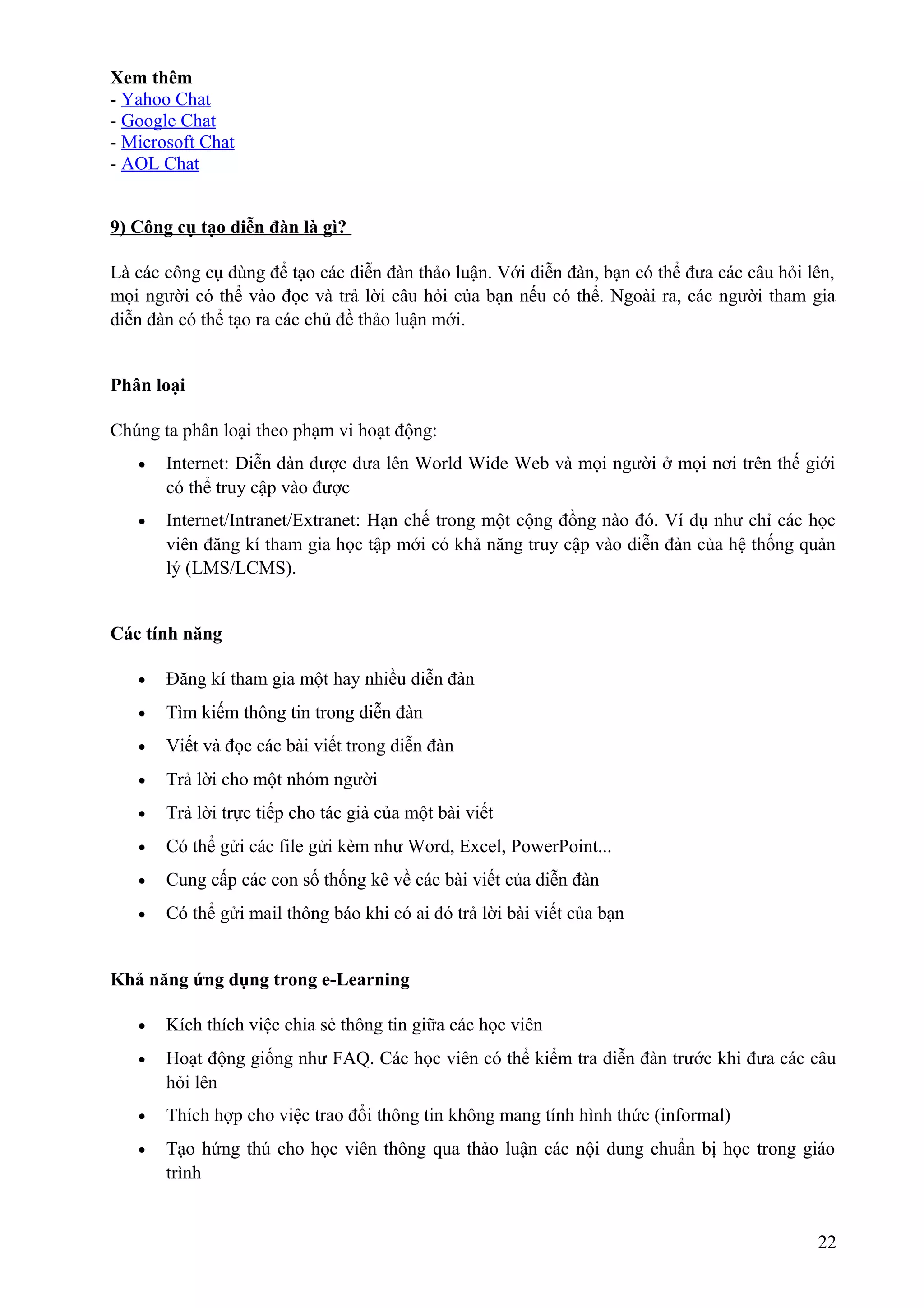 Xem thêm
- Yahoo Chat
- Google Chat
- Microsoft Chat
- AOL Chat
9) Công cụ tạo diễn đàn là gì?
Là các công cụ dùng để tạo các diễn đàn thảo luận. Với diễn đàn, bạn có thể đưa các câu hỏi lên,
mọi người có thể vào đọc và trả lời câu hỏi của bạn nếu có thể. Ngoài ra, các người tham gia
diễn đàn có thể tạo ra các chủ đề thảo luận mới.
Phân loại
Chúng ta phân loại theo phạm vi hoạt động:
•

Internet: Diễn đàn được đưa lên World Wide Web và mọi người ở mọi nơi trên thế giới
có thể truy cập vào được

•

Internet/Intranet/Extranet: Hạn chế trong một cộng đồng nào đó. Ví dụ như chỉ các học
viên đăng kí tham gia học tập mới có khả năng truy cập vào diễn đàn của hệ thống quản
lý (LMS/LCMS).

Các tính năng
•

Đăng kí tham gia một hay nhiều diễn đàn

•

Tìm kiếm thông tin trong diễn đàn

•

Viết và đọc các bài viết trong diễn đàn

•

Trả lời cho một nhóm người

•

Trả lời trực tiếp cho tác giả của một bài viết

•

Có thể gửi các file gửi kèm như Word, Excel, PowerPoint...

•

Cung cấp các con số thống kê về các bài viết của diễn đàn

•

Có thể gửi mail thông báo khi có ai đó trả lời bài viết của bạn

Khả năng ứng dụng trong e-Learning
•

Kích thích việc chia sẻ thông tin giữa các học viên

•

Hoạt động giống như FAQ. Các học viên có thể kiểm tra diễn đàn trước khi đưa các câu
hỏi lên

•

Thích hợp cho việc trao đổi thông tin không mang tính hình thức (informal)

•

Tạo hứng thú cho học viên thông qua thảo luận các nội dung chuẩn bị học trong giáo
trình

22

 