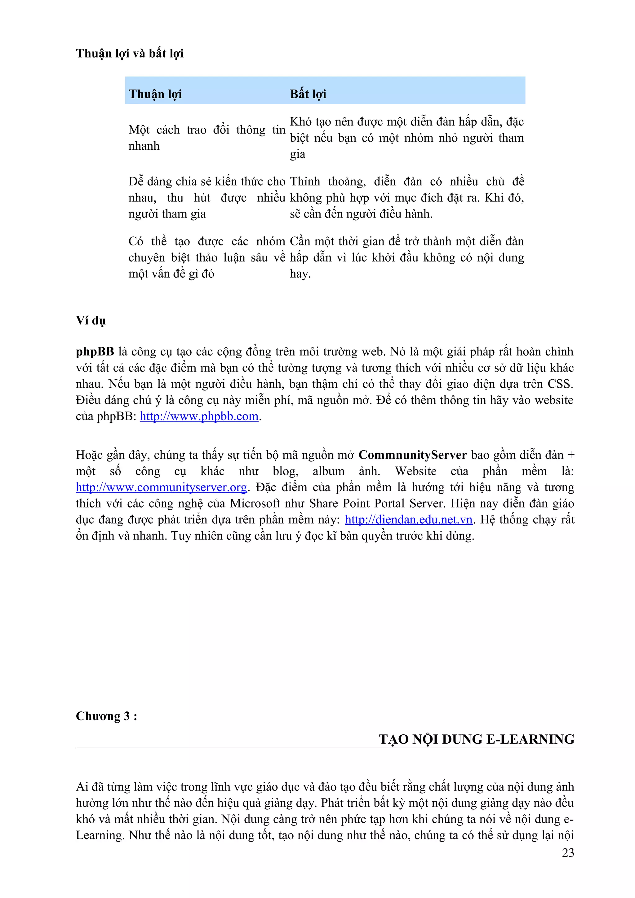 Thuận lợi và bất lợi
Thuận lợi

Bất lợi

Khó tạo nên được một diễn đàn hấp dẫn, đặc
Một cách trao đổi thông tin
biệt nếu bạn có một nhóm nhỏ người tham
nhanh
gia
Dễ dàng chia sẻ kiến thức cho Thỉnh thoảng, diễn đàn có nhiều chủ đề
nhau, thu hút được nhiều không phù hợp với mục đích đặt ra. Khi đó,
người tham gia
sẽ cần đến người điều hành.
Có thể tạo được các nhóm Cần một thời gian để trở thành một diễn đàn
chuyên biệt thảo luận sâu về hấp dẫn vì lúc khởi đầu không có nội dung
một vấn đề gì đó
hay.

Ví dụ
phpBB là công cụ tạo các cộng đồng trên môi trường web. Nó là một giải pháp rất hoàn chỉnh
với tất cả các đặc điểm mà bạn có thể tưởng tượng và tương thích với nhiều cơ sở dữ liệu khác
nhau. Nếu bạn là một người điều hành, bạn thậm chí có thể thay đổi giao diện dựa trên CSS.
Điều đáng chú ý là công cụ này miễn phí, mã nguồn mở. Để có thêm thông tin hãy vào website
của phpBB: http://www.phpbb.com.
Hoặc gần đây, chúng ta thấy sự tiến bộ mã nguồn mở CommnunityServer bao gồm diễn đàn +
một số công cụ khác như blog, album ảnh. Website của phần mềm là:
http://www.communityserver.org. Đặc điểm của phần mềm là hướng tới hiệu năng và tương
thích với các công nghệ của Microsoft như Share Point Portal Server. Hiện nay diễn đàn giáo
dục đang được phát triển dựa trên phần mềm này: http://diendan.edu.net.vn. Hệ thống chạy rất
ổn định và nhanh. Tuy nhiên cũng cần lưu ý đọc kĩ bản quyền trước khi dùng.

Chương 3 :

TẠO NỘI DUNG E-LEARNING
Ai đã từng làm việc trong lĩnh vực giáo dục và đào tạo đều biết rằng chất lượng của nội dung ảnh
hưởng lớn như thế nào đến hiệu quả giảng dạy. Phát triển bất kỳ một nội dung giảng dạy nào đều
khó và mất nhiều thời gian. Nội dung càng trở nên phức tạp hơn khi chúng ta nói về nội dung eLearning. Như thế nào là nội dung tốt, tạo nội dung như thế nào, chúng ta có thể sử dụng lại nội
23

 
