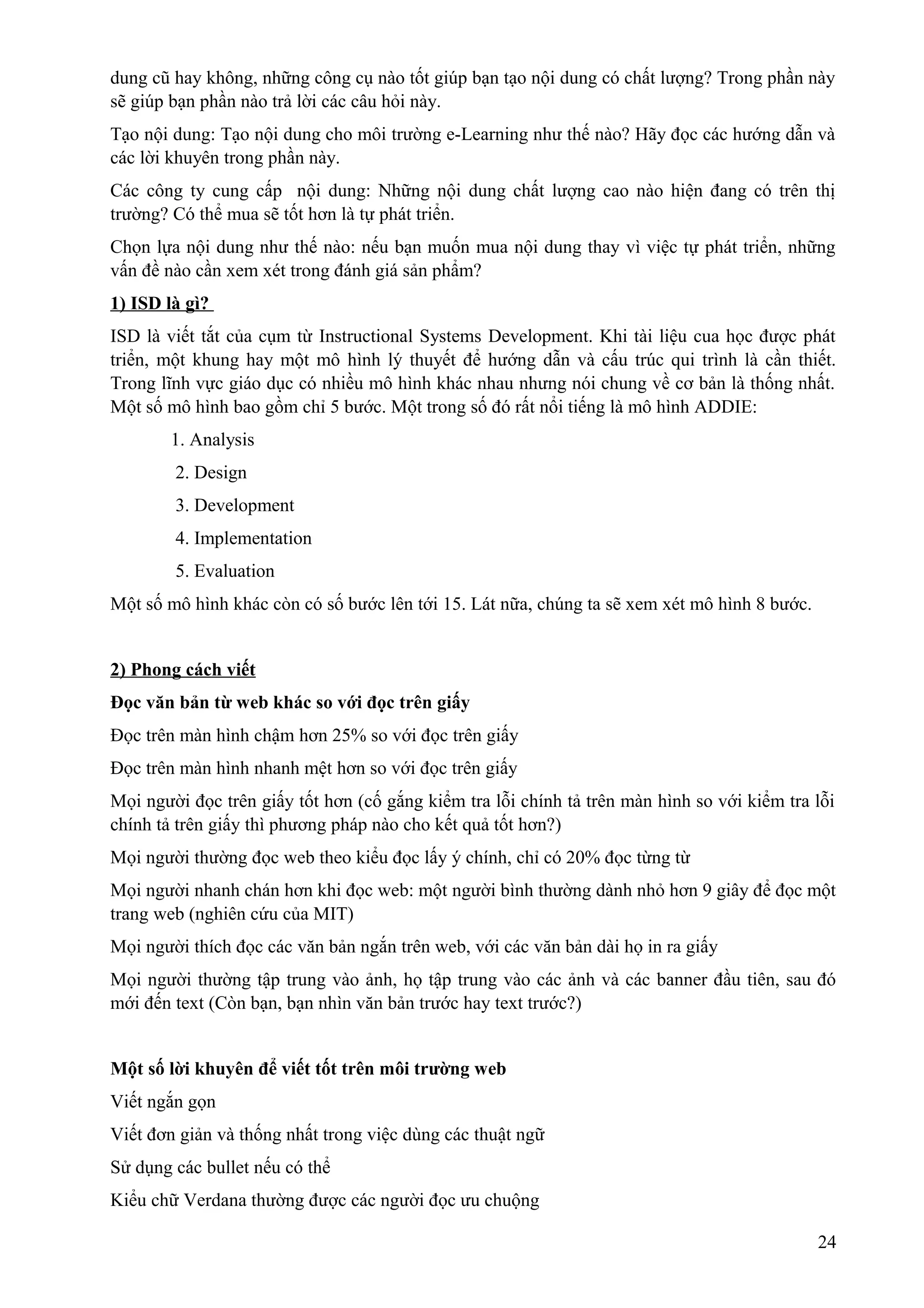 dung cũ hay không, những công cụ nào tốt giúp bạn tạo nội dung có chất lượng? Trong phần này
sẽ giúp bạn phần nào trả lời các câu hỏi này.
Tạo nội dung: Tạo nội dung cho môi trường e-Learning như thế nào? Hãy đọc các hướng dẫn và
các lời khuyên trong phần này.
Các công ty cung cấp nội dung: Những nội dung chất lượng cao nào hiện đang có trên thị
trường? Có thể mua sẽ tốt hơn là tự phát triển.
Chọn lựa nội dung như thế nào: nếu bạn muốn mua nội dung thay vì việc tự phát triển, những
vấn đề nào cần xem xét trong đánh giá sản phẩm?
1) ISD là gì?
ISD là viết tắt của cụm từ Instructional Systems Development. Khi tài liệu cua học được phát
triển, một khung hay một mô hình lý thuyết để hướng dẫn và cấu trúc qui trình là cần thiết.
Trong lĩnh vực giáo dục có nhiều mô hình khác nhau nhưng nói chung về cơ bản là thống nhất.
Một số mô hình bao gồm chỉ 5 bước. Một trong số đó rất nổi tiếng là mô hình ADDIE:
1. Analysis
2. Design
3. Development
4. Implementation
5. Evaluation
Một số mô hình khác còn có số bước lên tới 15. Lát nữa, chúng ta sẽ xem xét mô hình 8 bước.
2) Phong cách viết
Đọc văn bản từ web khác so với đọc trên giấy
Đọc trên màn hình chậm hơn 25% so với đọc trên giấy
Đọc trên màn hình nhanh mệt hơn so với đọc trên giấy
Mọi người đọc trên giấy tốt hơn (cố gắng kiểm tra lỗi chính tả trên màn hình so với kiểm tra lỗi
chính tả trên giấy thì phương pháp nào cho kết quả tốt hơn?)
Mọi người thường đọc web theo kiểu đọc lấy ý chính, chỉ có 20% đọc từng từ
Mọi người nhanh chán hơn khi đọc web: một người bình thường dành nhỏ hơn 9 giây để đọc một
trang web (nghiên cứu của MIT)
Mọi người thích đọc các văn bản ngắn trên web, với các văn bản dài họ in ra giấy
Mọi người thường tập trung vào ảnh, họ tập trung vào các ảnh và các banner đầu tiên, sau đó
mới đến text (Còn bạn, bạn nhìn văn bản trước hay text trước?)
Một số lời khuyên để viết tốt trên môi trường web
Viết ngắn gọn
Viết đơn giản và thống nhất trong việc dùng các thuật ngữ
Sử dụng các bullet nếu có thể
Kiểu chữ Verdana thường được các người đọc ưu chuộng
24

 