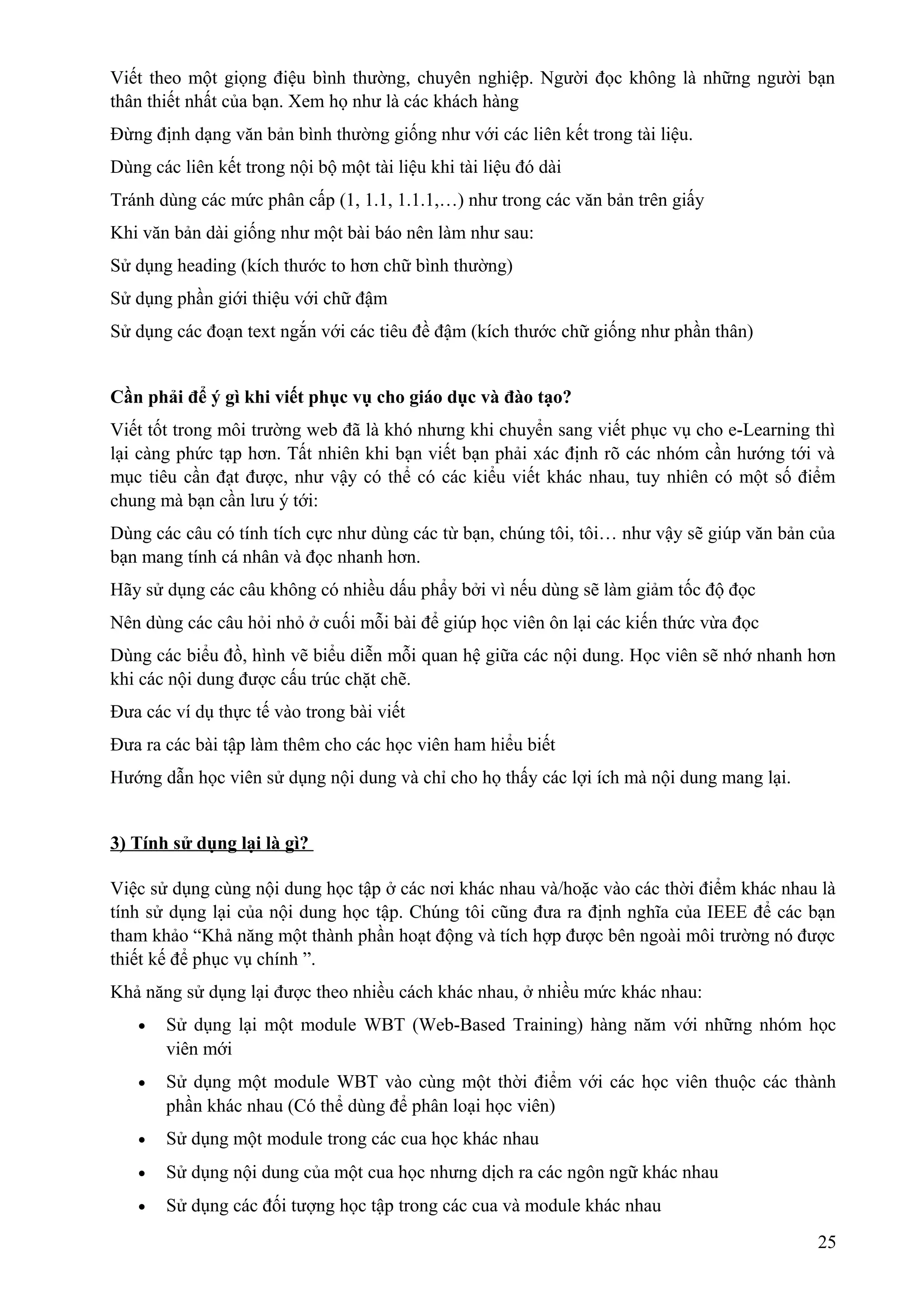 Viết theo một giọng điệu bình thường, chuyên nghiệp. Người đọc không là những người bạn
thân thiết nhất của bạn. Xem họ như là các khách hàng
Đừng định dạng văn bản bình thường giống như với các liên kết trong tài liệu.
Dùng các liên kết trong nội bộ một tài liệu khi tài liệu đó dài
Tránh dùng các mức phân cấp (1, 1.1, 1.1.1,…) như trong các văn bản trên giấy
Khi văn bản dài giống như một bài báo nên làm như sau:
Sử dụng heading (kích thước to hơn chữ bình thường)
Sử dụng phần giới thiệu với chữ đậm
Sử dụng các đoạn text ngắn với các tiêu đề đậm (kích thước chữ giống như phần thân)
Cần phải để ý gì khi viết phục vụ cho giáo dục và đào tạo?
Viết tốt trong môi trường web đã là khó nhưng khi chuyển sang viết phục vụ cho e-Learning thì
lại càng phức tạp hơn. Tất nhiên khi bạn viết bạn phải xác định rõ các nhóm cần hướng tới và
mục tiêu cần đạt được, như vậy có thể có các kiểu viết khác nhau, tuy nhiên có một số điểm
chung mà bạn cần lưu ý tới:
Dùng các câu có tính tích cực như dùng các từ bạn, chúng tôi, tôi… như vậy sẽ giúp văn bản của
bạn mang tính cá nhân và đọc nhanh hơn.
Hãy sử dụng các câu không có nhiều dấu phẩy bởi vì nếu dùng sẽ làm giảm tốc độ đọc
Nên dùng các câu hỏi nhỏ ở cuối mỗi bài để giúp học viên ôn lại các kiến thức vừa đọc
Dùng các biểu đồ, hình vẽ biểu diễn mỗi quan hệ giữa các nội dung. Học viên sẽ nhớ nhanh hơn
khi các nội dung được cấu trúc chặt chẽ.
Đưa các ví dụ thực tế vào trong bài viết
Đưa ra các bài tập làm thêm cho các học viên ham hiểu biết
Hướng dẫn học viên sử dụng nội dung và chỉ cho họ thấy các lợi ích mà nội dung mang lại.
3) Tính sử dụng lại là gì?
Việc sử dụng cùng nội dung học tập ở các nơi khác nhau và/hoặc vào các thời điểm khác nhau là
tính sử dụng lại của nội dung học tập. Chúng tôi cũng đưa ra định nghĩa của IEEE để các bạn
tham khảo “Khả năng một thành phần hoạt động và tích hợp được bên ngoài môi trường nó được
thiết kế để phục vụ chính ”.
Khả năng sử dụng lại được theo nhiều cách khác nhau, ở nhiều mức khác nhau:
•

Sử dụng lại một module WBT (Web-Based Training) hàng năm với những nhóm học
viên mới

•

Sử dụng một module WBT vào cùng một thời điểm với các học viên thuộc các thành
phần khác nhau (Có thể dùng để phân loại học viên)

•

Sử dụng một module trong các cua học khác nhau

•

Sử dụng nội dung của một cua học nhưng dịch ra các ngôn ngữ khác nhau

•

Sử dụng các đối tượng học tập trong các cua và module khác nhau
25

 