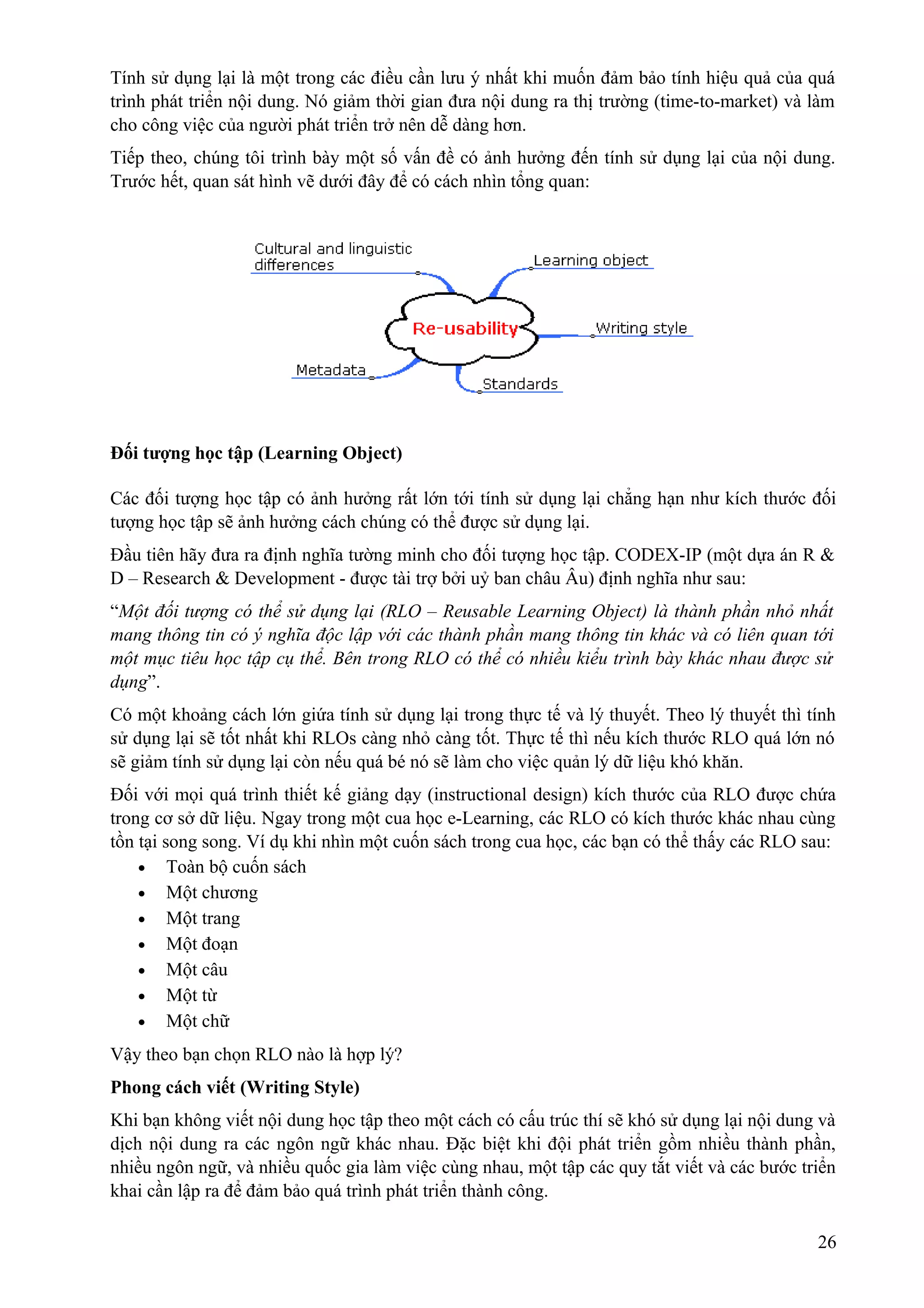 Tính sử dụng lại là một trong các điều cần lưu ý nhất khi muốn đảm bảo tính hiệu quả của quá
trình phát triển nội dung. Nó giảm thời gian đưa nội dung ra thị trường (time-to-market) và làm
cho công việc của người phát triển trở nên dễ dàng hơn.
Tiếp theo, chúng tôi trình bày một số vấn đề có ảnh hưởng đến tính sử dụng lại của nội dung.
Trước hết, quan sát hình vẽ dưới đây để có cách nhìn tổng quan:

Đối tượng học tập (Learning Object)
Các đối tượng học tập có ảnh hưởng rất lớn tới tính sử dụng lại chẳng hạn như kích thước đối
tượng học tập sẽ ảnh hưởng cách chúng có thể được sử dụng lại.
Đầu tiên hãy đưa ra định nghĩa tường minh cho đối tượng học tập. CODEX-IP (một dựa án R &
D – Research & Development - được tài trợ bởi uỷ ban châu Âu) định nghĩa như sau:
“Một đối tượng có thể sử dụng lại (RLO – Reusable Learning Object) là thành phần nhỏ nhất
mang thông tin có ý nghĩa độc lập với các thành phần mang thông tin khác và có liên quan tới
một mục tiêu học tập cụ thể. Bên trong RLO có thể có nhiều kiểu trình bày khác nhau được sử
dụng”.
Có một khoảng cách lớn giứa tính sử dụng lại trong thực tế và lý thuyết. Theo lý thuyết thì tính
sử dụng lại sẽ tốt nhất khi RLOs càng nhỏ càng tốt. Thực tế thì nếu kích thước RLO quá lớn nó
sẽ giảm tính sử dụng lại còn nếu quá bé nó sẽ làm cho việc quản lý dữ liệu khó khăn.
Đối với mọi quá trình thiết kế giảng dạy (instructional design) kích thước của RLO được chứa
trong cơ sở dữ liệu. Ngay trong một cua học e-Learning, các RLO có kích thước khác nhau cùng
tồn tại song song. Ví dụ khi nhìn một cuốn sách trong cua học, các bạn có thể thấy các RLO sau:
• Toàn bộ cuốn sách
• Một chương
• Một trang
• Một đoạn
• Một câu
• Một từ
• Một chữ
Vậy theo bạn chọn RLO nào là hợp lý?
Phong cách viết (Writing Style)
Khi bạn không viết nội dung học tập theo một cách có cấu trúc thí sẽ khó sử dụng lại nội dung và
dịch nội dung ra các ngôn ngữ khác nhau. Đặc biệt khi đội phát triển gồm nhiều thành phần,
nhiều ngôn ngữ, và nhiều quốc gia làm việc cùng nhau, một tập các quy tắt viết và các bước triển
khai cần lập ra để đảm bảo quá trình phát triển thành công.
26

 