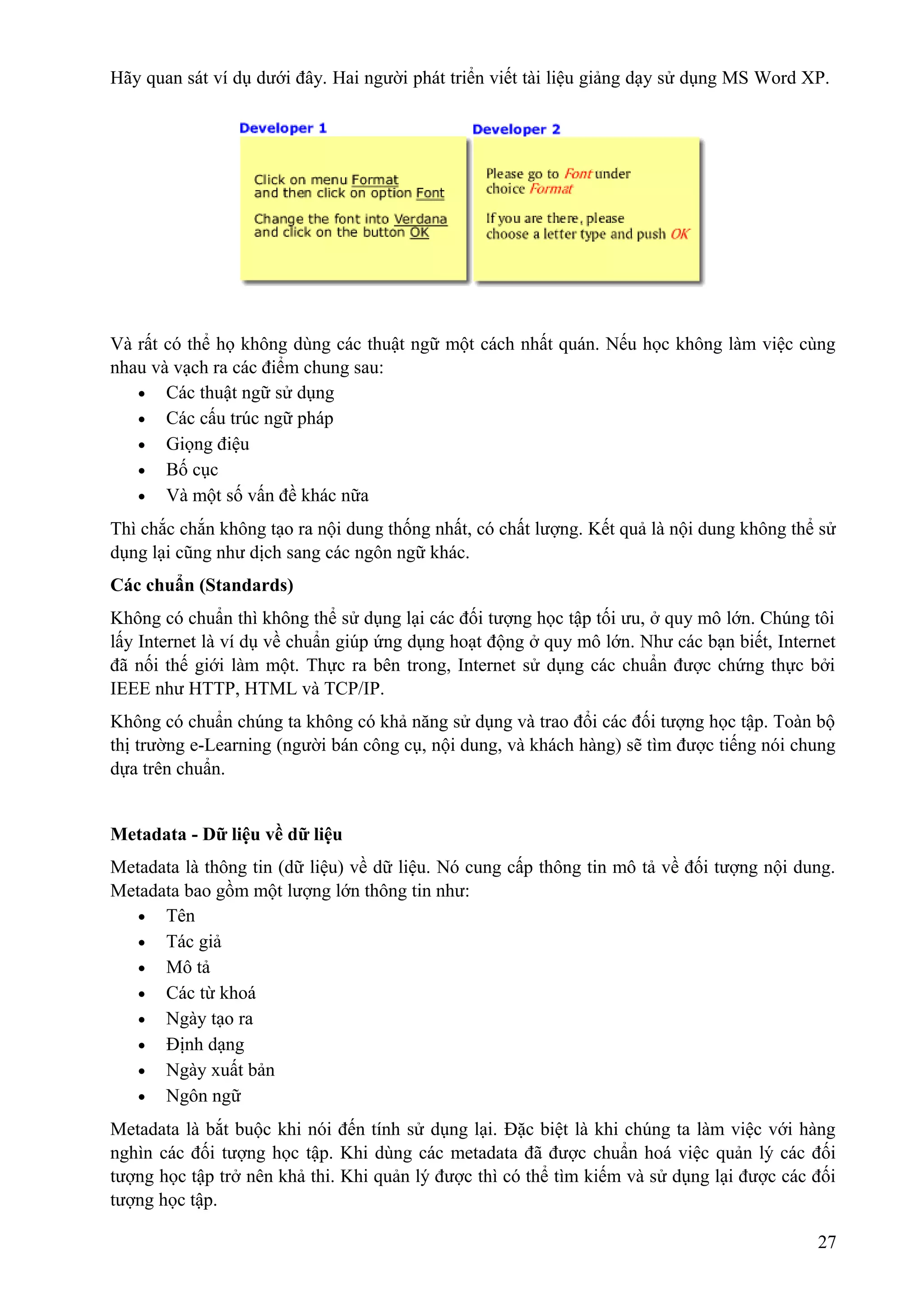 Hãy quan sát ví dụ dưới đây. Hai người phát triển viết tài liệu giảng dạy sử dụng MS Word XP.

Và rất có thể họ không dùng các thuật ngữ một cách nhất quán. Nếu học không làm việc cùng
nhau và vạch ra các điểm chung sau:
• Các thuật ngữ sử dụng
• Các cấu trúc ngữ pháp
• Giọng điệu
• Bố cục
• Và một số vấn đề khác nữa
Thì chắc chắn không tạo ra nội dung thống nhất, có chất lượng. Kết quả là nội dung không thể sử
dụng lại cũng như dịch sang các ngôn ngữ khác.
Các chuẩn (Standards)
Không có chuẩn thì không thể sử dụng lại các đối tượng học tập tối ưu, ở quy mô lớn. Chúng tôi
lấy Internet là ví dụ về chuẩn giúp ứng dụng hoạt động ở quy mô lớn. Như các bạn biết, Internet
đã nối thế giới làm một. Thực ra bên trong, Internet sử dụng các chuẩn được chứng thực bởi
IEEE như HTTP, HTML và TCP/IP.
Không có chuẩn chúng ta không có khả năng sử dụng và trao đổi các đối tượng học tập. Toàn bộ
thị trường e-Learning (người bán công cụ, nội dung, và khách hàng) sẽ tìm được tiếng nói chung
dựa trên chuẩn.
Metadata - Dữ liệu về dữ liệu
Metadata là thông tin (dữ liệu) về dữ liệu. Nó cung cấp thông tin mô tả về đối tượng nội dung.
Metadata bao gồm một lượng lớn thông tin như:
• Tên
• Tác giả
• Mô tả
• Các từ khoá
• Ngày tạo ra
• Định dạng
• Ngày xuất bản
• Ngôn ngữ
Metadata là bắt buộc khi nói đến tính sử dụng lại. Đặc biệt là khi chúng ta làm việc với hàng
nghìn các đối tượng học tập. Khi dùng các metadata đã được chuẩn hoá việc quản lý các đối
tượng học tập trở nên khả thi. Khi quản lý được thì có thể tìm kiếm và sử dụng lại được các đối
tượng học tập.
27

 