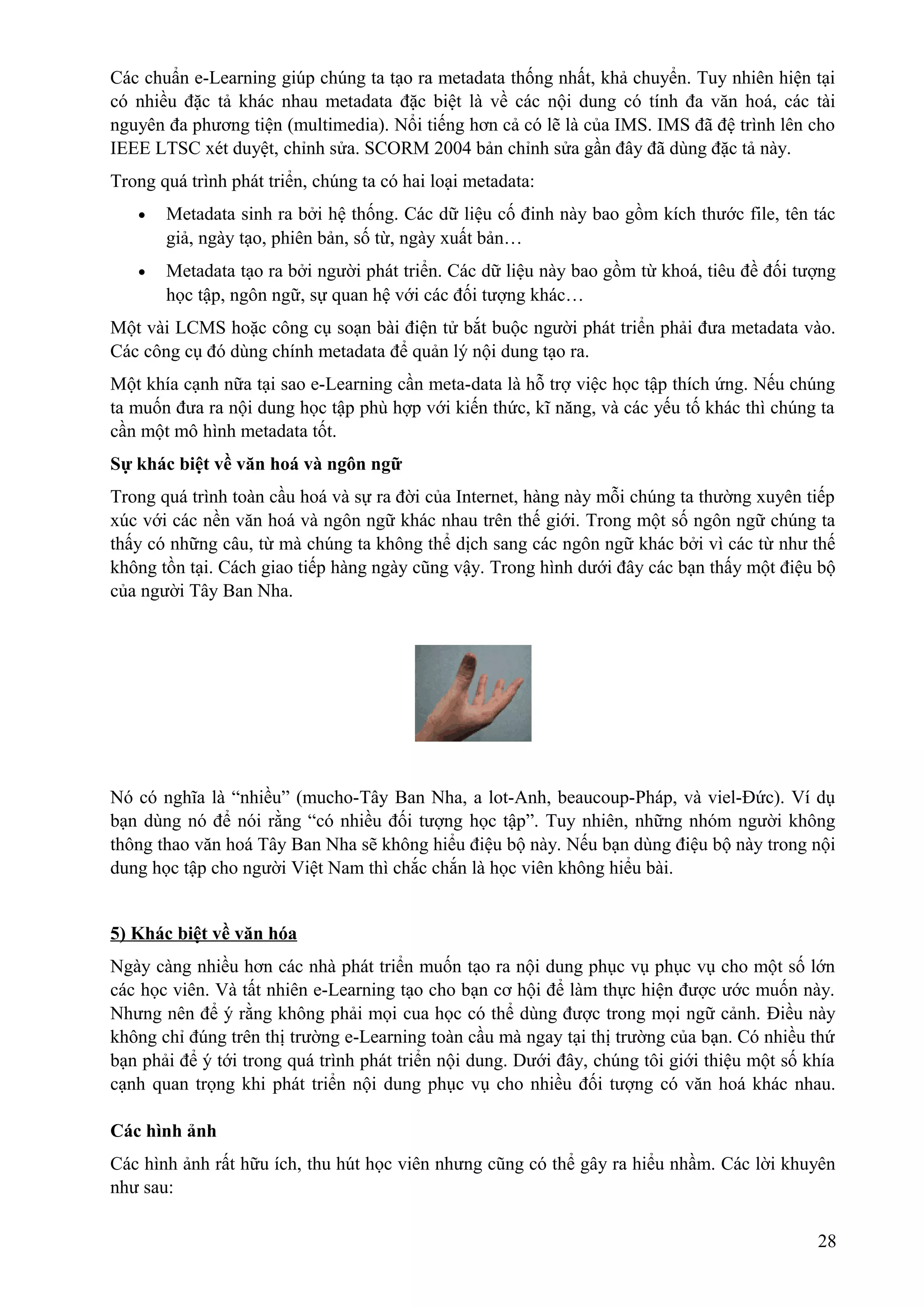 Các chuẩn e-Learning giúp chúng ta tạo ra metadata thống nhất, khả chuyển. Tuy nhiên hiện tại
có nhiều đặc tả khác nhau metadata đặc biệt là về các nội dung có tính đa văn hoá, các tài
nguyên đa phương tiện (multimedia). Nổi tiếng hơn cả có lẽ là của IMS. IMS đã đệ trình lên cho
IEEE LTSC xét duyệt, chỉnh sửa. SCORM 2004 bản chỉnh sửa gần đây đã dùng đặc tả này.
Trong quá trình phát triển, chúng ta có hai loại metadata:
•

Metadata sinh ra bởi hệ thống. Các dữ liệu cố đinh này bao gồm kích thước file, tên tác
giả, ngày tạo, phiên bản, số từ, ngày xuất bản…

•

Metadata tạo ra bởi người phát triển. Các dữ liệu này bao gồm từ khoá, tiêu đề đối tượng
học tập, ngôn ngữ, sự quan hệ với các đối tượng khác…

Một vài LCMS hoặc công cụ soạn bài điện tử bắt buộc người phát triển phải đưa metadata vào.
Các công cụ đó dùng chính metadata để quản lý nội dung tạo ra.
Một khía cạnh nữa tại sao e-Learning cần meta-data là hỗ trợ việc học tập thích ứng. Nếu chúng
ta muốn đưa ra nội dung học tập phù hợp với kiến thức, kĩ năng, và các yếu tố khác thì chúng ta
cần một mô hình metadata tốt.
Sự khác biệt về văn hoá và ngôn ngữ
Trong quá trình toàn cầu hoá và sự ra đời của Internet, hàng này mỗi chúng ta thường xuyên tiếp
xúc với các nền văn hoá và ngôn ngữ khác nhau trên thế giới. Trong một số ngôn ngữ chúng ta
thấy có những câu, từ mà chúng ta không thể dịch sang các ngôn ngữ khác bởi vì các từ như thế
không tồn tại. Cách giao tiếp hàng ngày cũng vậy. Trong hình dưới đây các bạn thấy một điệu bộ
của người Tây Ban Nha.

Nó có nghĩa là “nhiều” (mucho-Tây Ban Nha, a lot-Anh, beaucoup-Pháp, và viel-Đức). Ví dụ
bạn dùng nó để nói rằng “có nhiều đối tượng học tập”. Tuy nhiên, những nhóm người không
thông thao văn hoá Tây Ban Nha sẽ không hiểu điệu bộ này. Nếu bạn dùng điệu bộ này trong nội
dung học tập cho người Việt Nam thì chắc chắn là học viên không hiểu bài.
5) Khác biệt về văn hóa
Ngày càng nhiều hơn các nhà phát triển muốn tạo ra nội dung phục vụ phục vụ cho một số lớn
các học viên. Và tất nhiên e-Learning tạo cho bạn cơ hội để làm thực hiện được ước muốn này.
Nhưng nên để ý rằng không phải mọi cua học có thể dùng được trong mọi ngữ cảnh. Điều này
không chỉ đúng trên thị trường e-Learning toàn cầu mà ngay tại thị trường của bạn. Có nhiều thứ
bạn phải để ý tới trong quá trình phát triển nội dung. Dưới đây, chúng tôi giới thiệu một số khía
cạnh quan trọng khi phát triển nội dung phục vụ cho nhiều đối tượng có văn hoá khác nhau.
Các hình ảnh
Các hình ảnh rất hữu ích, thu hút học viên nhưng cũng có thể gây ra hiểu nhầm. Các lời khuyên
như sau:
28

 