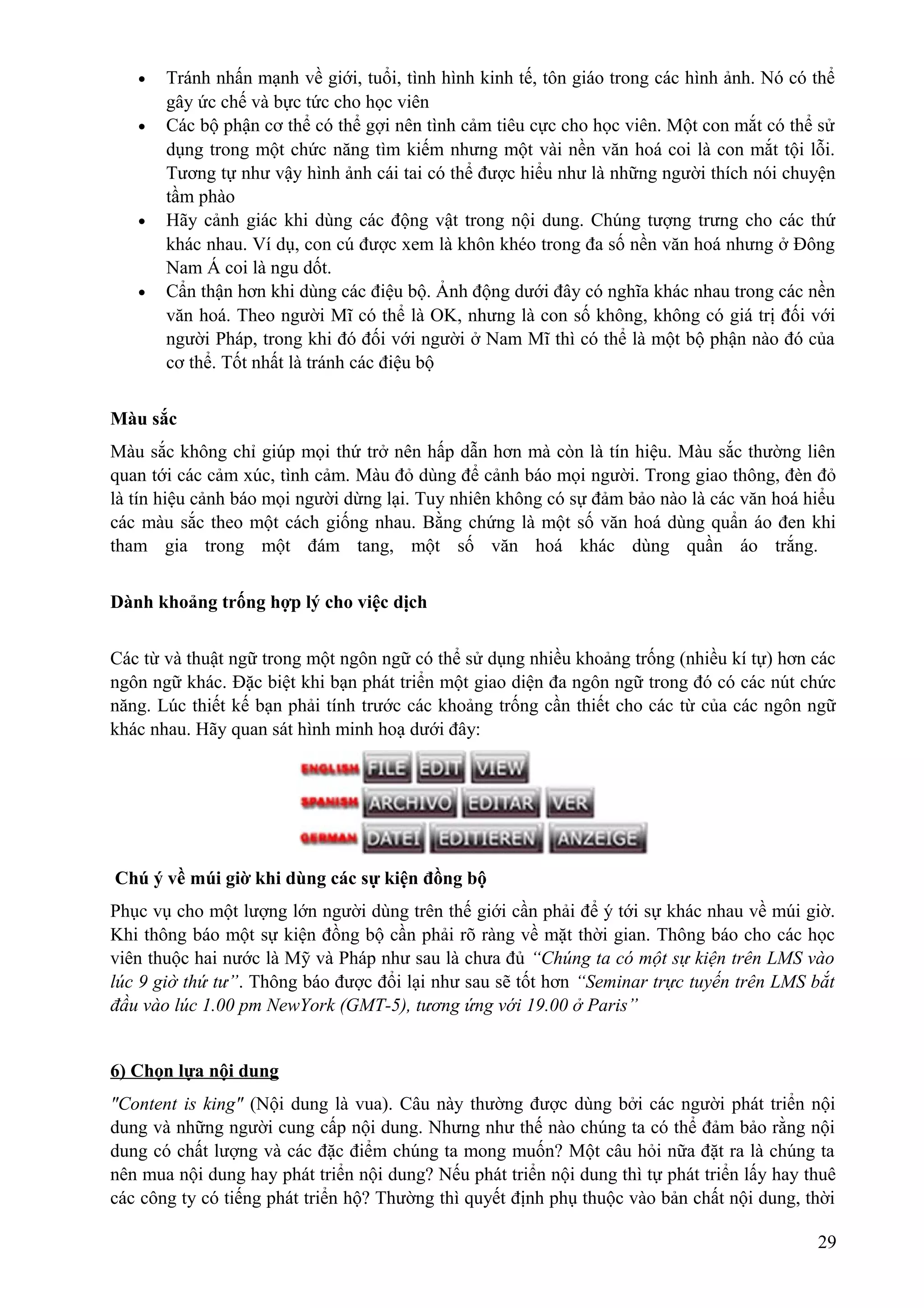 •
•

•

•

Tránh nhấn mạnh về giới, tuổi, tình hình kinh tế, tôn giáo trong các hình ảnh. Nó có thể
gây ức chế và bực tức cho học viên
Các bộ phận cơ thể có thể gợi nên tình cảm tiêu cực cho học viên. Một con mắt có thể sử
dụng trong một chức năng tìm kiếm nhưng một vài nền văn hoá coi là con mắt tội lỗi.
Tương tự như vậy hình ảnh cái tai có thể được hiểu như là những người thích nói chuyện
tầm phào
Hãy cảnh giác khi dùng các động vật trong nội dung. Chúng tượng trưng cho các thứ
khác nhau. Ví dụ, con cú được xem là khôn khéo trong đa số nền văn hoá nhưng ở Đông
Nam Á coi là ngu dốt.
Cẩn thận hơn khi dùng các điệu bộ. Ảnh động dưới đây có nghĩa khác nhau trong các nền
văn hoá. Theo người Mĩ có thể là OK, nhưng là con số không, không có giá trị đối với
người Pháp, trong khi đó đối với người ở Nam Mĩ thì có thể là một bộ phận nào đó của
cơ thể. Tốt nhất là tránh các điệu bộ

Màu sắc
Màu sắc không chỉ giúp mọi thứ trở nên hấp dẫn hơn mà còn là tín hiệu. Màu sắc thường liên
quan tới các cảm xúc, tình cảm. Màu đỏ dùng để cảnh báo mọi người. Trong giao thông, đèn đỏ
là tín hiệu cảnh báo mọi người dừng lại. Tuy nhiên không có sự đảm bảo nào là các văn hoá hiểu
các màu sắc theo một cách giống nhau. Bằng chứng là một số văn hoá dùng quẩn áo đen khi
tham gia trong một đám tang, một số văn hoá khác dùng quần áo trắng.
Dành khoảng trống hợp lý cho việc dịch
Các từ và thuật ngữ trong một ngôn ngữ có thể sử dụng nhiều khoảng trống (nhiều kí tự) hơn các
ngôn ngữ khác. Đặc biệt khi bạn phát triển một giao diện đa ngôn ngữ trong đó có các nút chức
năng. Lúc thiết kế bạn phải tính trước các khoảng trống cần thiết cho các từ của các ngôn ngữ
khác nhau. Hãy quan sát hình minh hoạ dưới đây:

Chú ý về múi giờ khi dùng các sự kiện đồng bộ
Phục vụ cho một lượng lớn người dùng trên thế giới cần phải để ý tới sự khác nhau về múi giờ.
Khi thông báo một sự kiện đồng bộ cần phải rõ ràng về mặt thời gian. Thông báo cho các học
viên thuộc hai nước là Mỹ và Pháp như sau là chưa đủ “Chúng ta có một sự kiện trên LMS vào
lúc 9 giờ thứ tư”. Thông báo được đổi lại như sau sẽ tốt hơn “Seminar trực tuyến trên LMS bắt
đầu vào lúc 1.00 pm NewYork (GMT-5), tương ứng với 19.00 ở Paris”
6) Chọn lựa nội dung
"Content is king" (Nội dung là vua). Câu này thường được dùng bởi các người phát triển nội
dung và những người cung cấp nội dung. Nhưng như thế nào chúng ta có thể đảm bảo rằng nội
dung có chất lượng và các đặc điểm chúng ta mong muốn? Một câu hỏi nữa đặt ra là chúng ta
nên mua nội dung hay phát triển nội dung? Nếu phát triển nội dung thì tự phát triển lấy hay thuê
các công ty có tiếng phát triển hộ? Thường thì quyết định phụ thuộc vào bản chất nội dung, thời
29

 