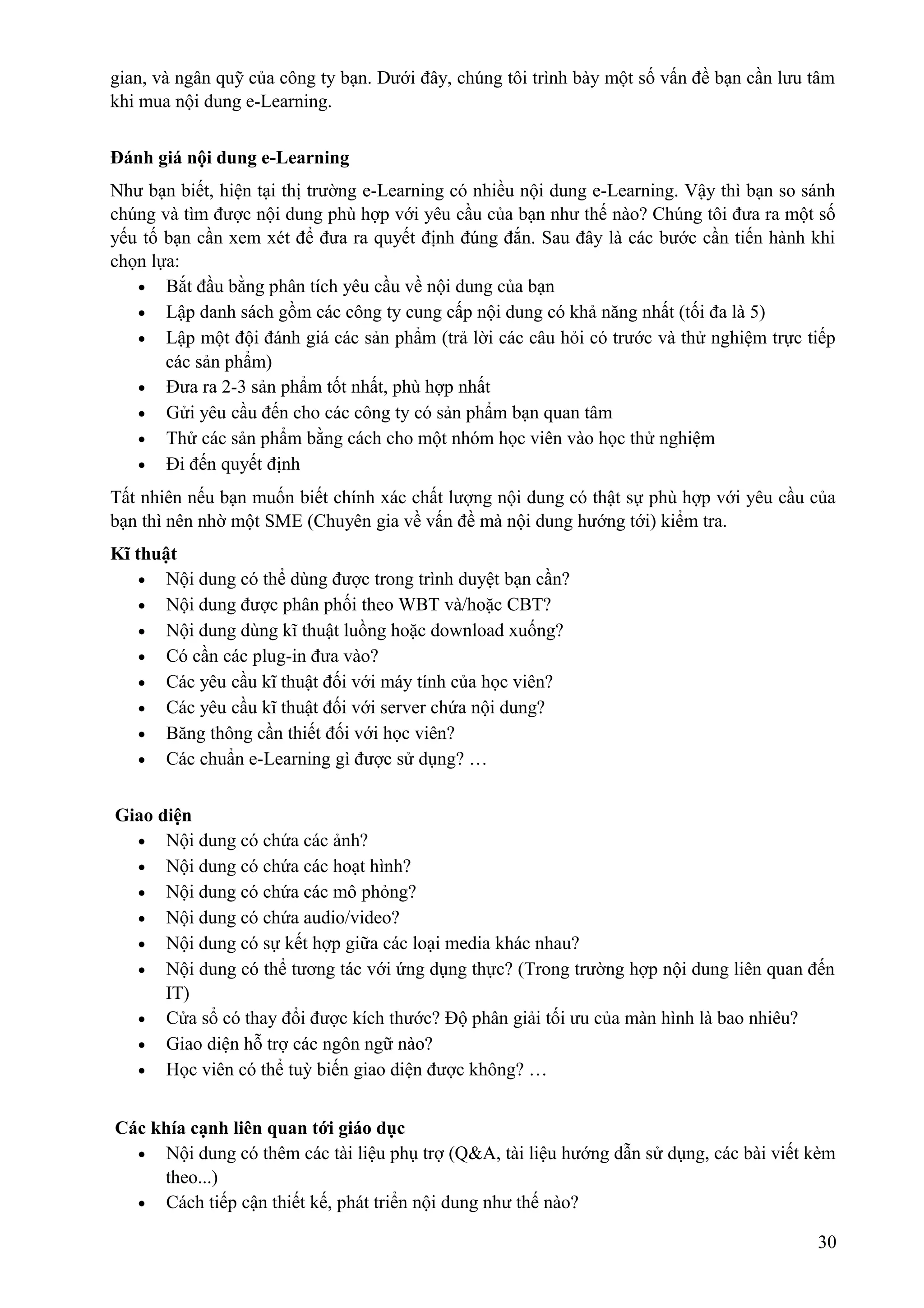 gian, và ngân quỹ của công ty bạn. Dưới đây, chúng tôi trình bày một số vấn đề bạn cần lưu tâm
khi mua nội dung e-Learning.
Đánh giá nội dung e-Learning
Như bạn biết, hiện tại thị trường e-Learning có nhiều nội dung e-Learning. Vậy thì bạn so sánh
chúng và tìm được nội dung phù hợp với yêu cầu của bạn như thế nào? Chúng tôi đưa ra một số
yếu tố bạn cần xem xét để đưa ra quyết định đúng đắn. Sau đây là các bước cần tiến hành khi
chọn lựa:
• Bắt đầu bằng phân tích yêu cầu về nội dung của bạn
• Lập danh sách gồm các công ty cung cấp nội dung có khả năng nhất (tối đa là 5)
• Lập một đội đánh giá các sản phẩm (trả lời các câu hỏi có trước và thử nghiệm trực tiếp
các sản phẩm)
• Đưa ra 2-3 sản phẩm tốt nhất, phù hợp nhất
• Gửi yêu cầu đến cho các công ty có sản phẩm bạn quan tâm
• Thử các sản phẩm bằng cách cho một nhóm học viên vào học thử nghiệm
• Đi đến quyết định
Tất nhiên nếu bạn muốn biết chính xác chất lượng nội dung có thật sự phù hợp với yêu cầu của
bạn thì nên nhờ một SME (Chuyên gia về vấn đề mà nội dung hướng tới) kiểm tra.
Kĩ thuật
• Nội dung có thể dùng được trong trình duyệt bạn cần?
• Nội dung được phân phối theo WBT và/hoặc CBT?
• Nội dung dùng kĩ thuật luồng hoặc download xuống?
• Có cần các plug-in đưa vào?
• Các yêu cầu kĩ thuật đối với máy tính của học viên?
• Các yêu cầu kĩ thuật đối với server chứa nội dung?
• Băng thông cần thiết đối với học viên?
• Các chuẩn e-Learning gì được sử dụng? …
Giao diện
• Nội dung có chứa các ảnh?
• Nội dung có chứa các hoạt hình?
• Nội dung có chứa các mô phỏng?
• Nội dung có chứa audio/video?
• Nội dung có sự kết hợp giữa các loại media khác nhau?
• Nội dung có thể tương tác với ứng dụng thực? (Trong trường hợp nội dung liên quan đến
IT)
• Cửa sổ có thay đổi được kích thước? Độ phân giải tối ưu của màn hình là bao nhiêu?
• Giao diện hỗ trợ các ngôn ngữ nào?
• Học viên có thể tuỳ biến giao diện được không? …
Các khía cạnh liên quan tới giáo dục
• Nội dung có thêm các tài liệu phụ trợ (Q&A, tài liệu hướng dẫn sử dụng, các bài viết kèm
theo...)
• Cách tiếp cận thiết kế, phát triển nội dung như thế nào?
30

 