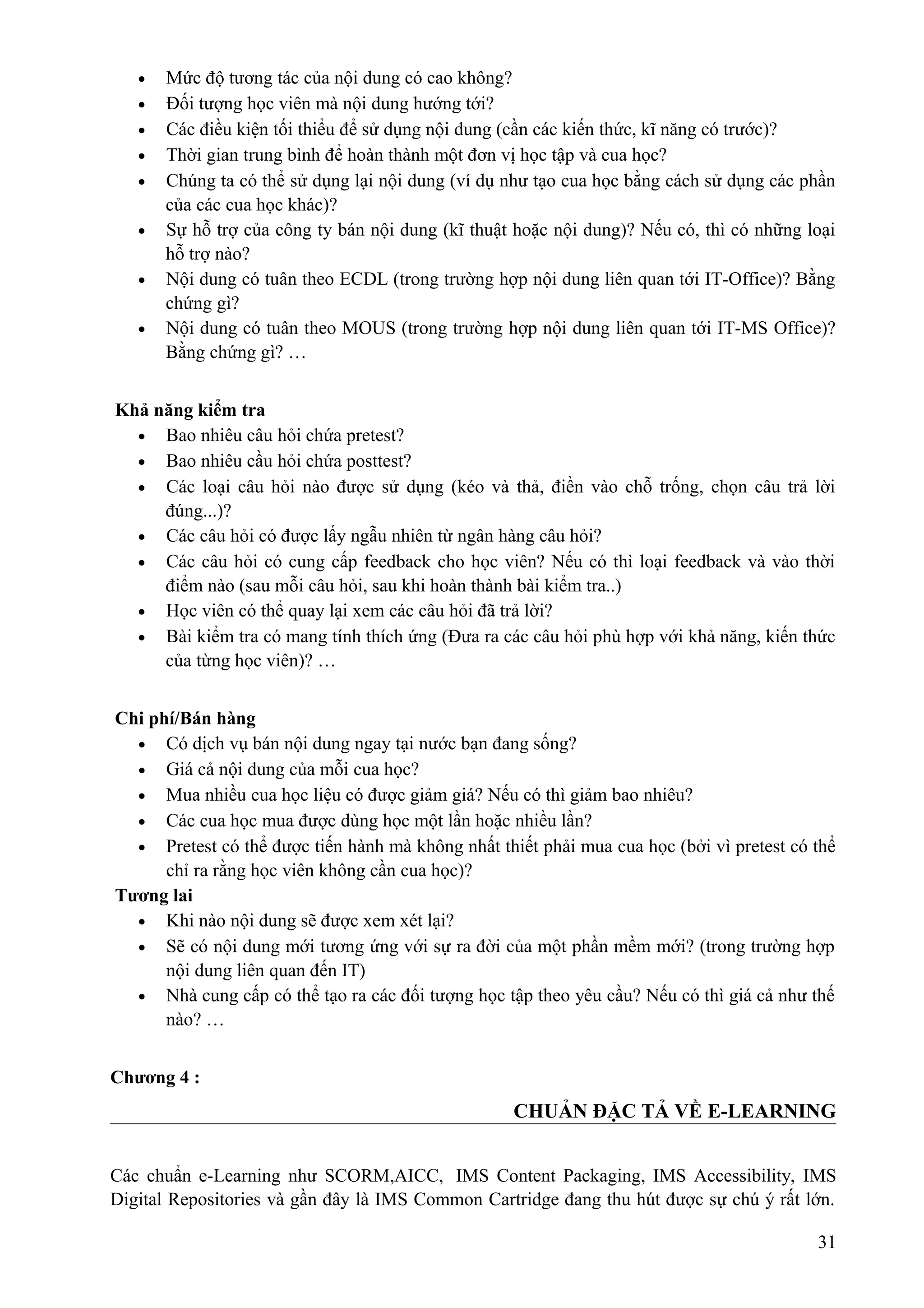 •
•
•
•
•
•
•
•

Mức độ tương tác của nội dung có cao không?
Đối tượng học viên mà nội dung hướng tới?
Các điều kiện tối thiểu để sử dụng nội dung (cần các kiến thức, kĩ năng có trước)?
Thời gian trung bình để hoàn thành một đơn vị học tập và cua học?
Chúng ta có thể sử dụng lại nội dung (ví dụ như tạo cua học bằng cách sử dụng các phần
của các cua học khác)?
Sự hỗ trợ của công ty bán nội dung (kĩ thuật hoặc nội dung)? Nếu có, thì có những loại
hỗ trợ nào?
Nội dung có tuân theo ECDL (trong trường hợp nội dung liên quan tới IT-Office)? Bằng
chứng gì?
Nội dung có tuân theo MOUS (trong trường hợp nội dung liên quan tới IT-MS Office)?
Bằng chứng gì? …

Khả năng kiểm tra
• Bao nhiêu câu hỏi chứa pretest?
• Bao nhiêu cầu hỏi chứa posttest?
• Các loại câu hỏi nào được sử dụng (kéo và thả, điền vào chỗ trống, chọn câu trả lời
đúng...)?
• Các câu hỏi có được lấy ngẫu nhiên từ ngân hàng câu hỏi?
• Các câu hỏi có cung cấp feedback cho học viên? Nếu có thì loại feedback và vào thời
điểm nào (sau mỗi câu hỏi, sau khi hoàn thành bài kiểm tra..)
• Học viên có thể quay lại xem các câu hỏi đã trả lời?
• Bài kiểm tra có mang tính thích ứng (Đưa ra các câu hỏi phù hợp với khả năng, kiến thức
của từng học viên)? …
Chi phí/Bán hàng
• Có dịch vụ bán nội dung ngay tại nước bạn đang sống?
• Giá cả nội dung của mỗi cua học?
• Mua nhiều cua học liệu có được giảm giá? Nếu có thì giảm bao nhiêu?
• Các cua học mua được dùng học một lần hoặc nhiều lần?
• Pretest có thể được tiến hành mà không nhất thiết phải mua cua học (bởi vì pretest có thể
chỉ ra rằng học viên không cần cua học)?
Tương lai
• Khi nào nội dung sẽ được xem xét lại?
• Sẽ có nội dung mới tương ứng với sự ra đời của một phần mềm mới? (trong trường hợp
nội dung liên quan đến IT)
• Nhà cung cấp có thể tạo ra các đối tượng học tập theo yêu cầu? Nếu có thì giá cả như thế
nào? …
Chương 4 :

CHUẢN ĐẶC TẢ VỀ E-LEARNING
Các chuẩn e-Learning như SCORM,AICC, IMS Content Packaging, IMS Accessibility, IMS
Digital Repositories và gần đây là IMS Common Cartridge đang thu hút được sự chú ý rất lớn.
31

 