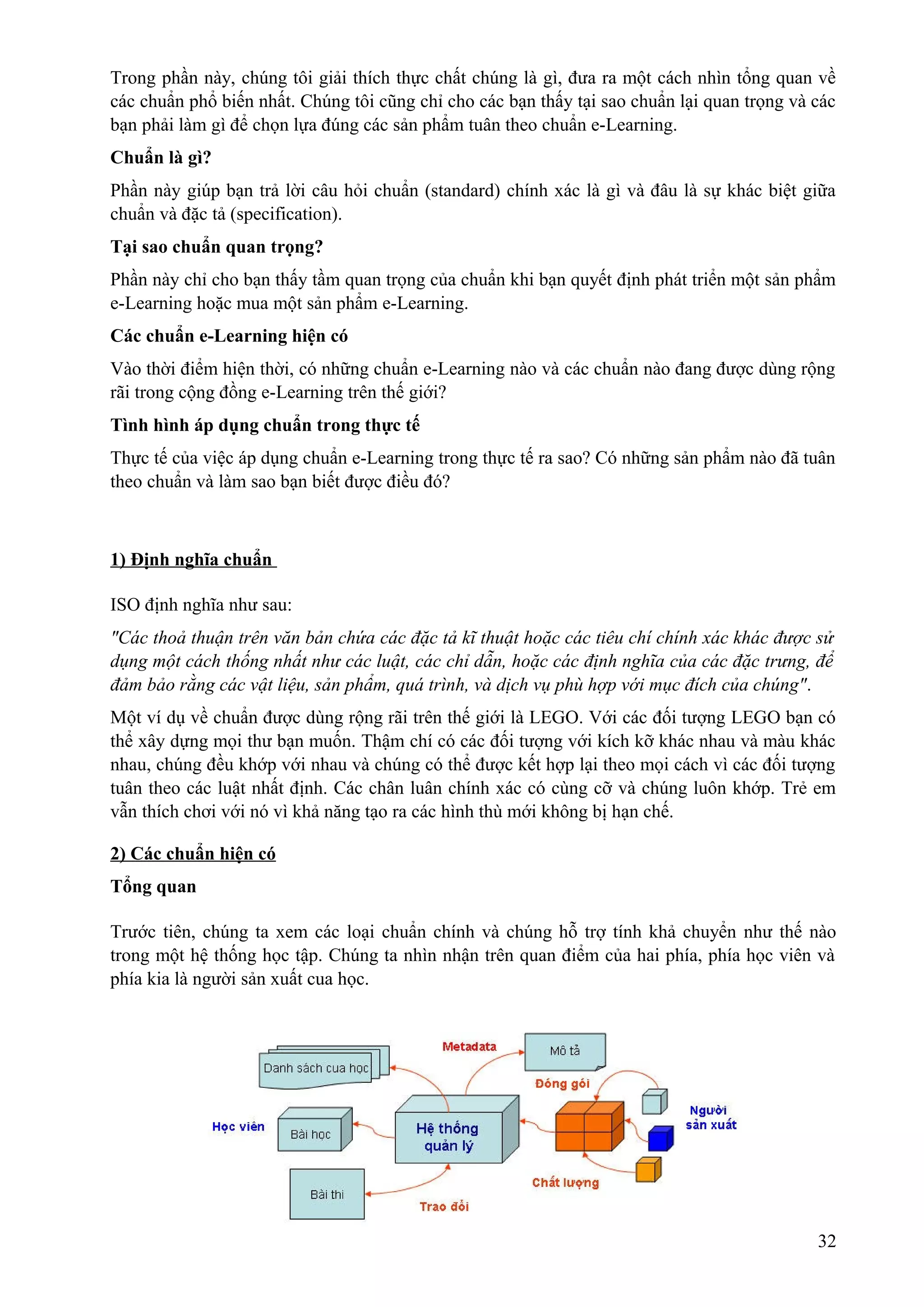 Trong phần này, chúng tôi giải thích thực chất chúng là gì, đưa ra một cách nhìn tổng quan về
các chuẩn phổ biến nhất. Chúng tôi cũng chỉ cho các bạn thấy tại sao chuẩn lại quan trọng và các
bạn phải làm gì để chọn lựa đúng các sản phẩm tuân theo chuẩn e-Learning.
Chuẩn là gì?
Phần này giúp bạn trả lời câu hỏi chuẩn (standard) chính xác là gì và đâu là sự khác biệt giữa
chuẩn và đặc tả (specification).
Tại sao chuẩn quan trọng?
Phần này chỉ cho bạn thấy tầm quan trọng của chuẩn khi bạn quyết định phát triển một sản phẩm
e-Learning hoặc mua một sản phẩm e-Learning.
Các chuẩn e-Learning hiện có
Vào thời điểm hiện thời, có những chuẩn e-Learning nào và các chuẩn nào đang được dùng rộng
rãi trong cộng đồng e-Learning trên thế giới?
Tình hình áp dụng chuẩn trong thực tế
Thực tế của việc áp dụng chuẩn e-Learning trong thực tế ra sao? Có những sản phẩm nào đã tuân
theo chuẩn và làm sao bạn biết được điều đó?

1) Định nghĩa chuẩn
ISO định nghĩa như sau:
"Các thoả thuận trên văn bản chứa các đặc tả kĩ thuật hoặc các tiêu chí chính xác khác được sử
dụng một cách thống nhất như các luật, các chỉ dẫn, hoặc các định nghĩa của các đặc trưng, để
đảm bảo rằng các vật liệu, sản phẩm, quá trình, và dịch vụ phù hợp với mục đích của chúng".
Một ví dụ về chuẩn được dùng rộng rãi trên thế giới là LEGO. Với các đối tượng LEGO bạn có
thể xây dựng mọi thư bạn muốn. Thậm chí có các đối tượng với kích kỡ khác nhau và màu khác
nhau, chúng đều khớp với nhau và chúng có thể được kết hợp lại theo mọi cách vì các đối tượng
tuân theo các luật nhất định. Các chân luân chính xác có cùng cỡ và chúng luôn khớp. Trẻ em
vẫn thích chơi với nó vì khả năng tạo ra các hình thù mới không bị hạn chế.
2) Các chuẩn hiện có
Tổng quan
Trước tiên, chúng ta xem các loại chuẩn chính và chúng hỗ trợ tính khả chuyển như thế nào
trong một hệ thống học tập. Chúng ta nhìn nhận trên quan điểm của hai phía, phía học viên và
phía kia là người sản xuất cua học.

32

 