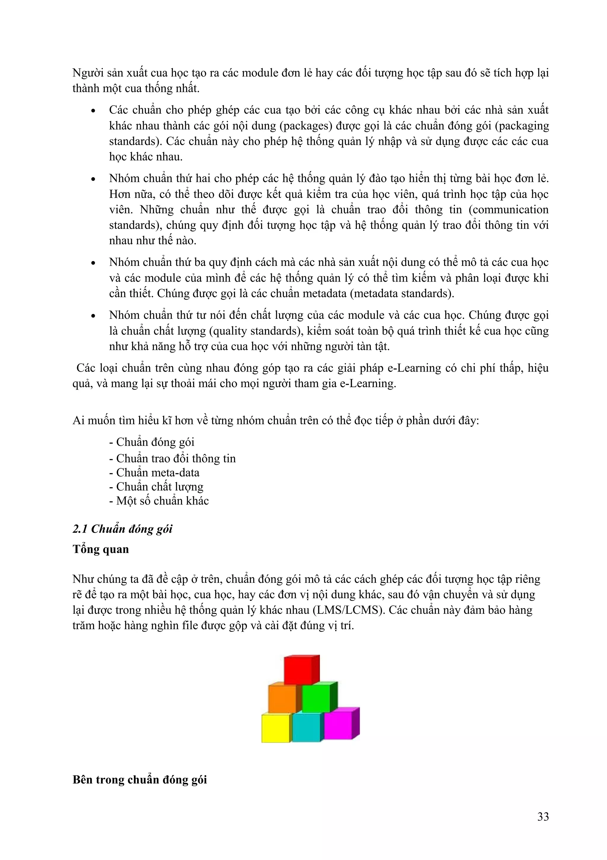 Người sản xuất cua học tạo ra các module đơn lẻ hay các đối tượng học tập sau đó sẽ tích hợp lại
thành một cua thống nhất.
•

Các chuẩn cho phép ghép các cua tạo bởi các công cụ khác nhau bởi các nhà sản xuất
khác nhau thành các gói nội dung (packages) được gọi là các chuẩn đóng gói (packaging
standards). Các chuẩn này cho phép hệ thống quản lý nhập và sử dụng được các các cua
học khác nhau.

•

Nhóm chuẩn thứ hai cho phép các hệ thống quản lý đào tạo hiển thị từng bài học đơn lẻ.
Hơn nữa, có thể theo dõi được kết quả kiểm tra của học viên, quá trình học tập của học
viên. Những chuẩn như thế được gọi là chuẩn trao đổi thông tin (communication
standards), chúng quy định đối tượng học tập và hệ thống quản lý trao đổi thông tin với
nhau như thế nào.

•

Nhóm chuẩn thứ ba quy định cách mà các nhà sản xuất nội dung có thể mô tả các cua học
và các module của mình để các hệ thống quản lý có thể tìm kiếm và phân loại được khi
cần thiết. Chúng được gọi là các chuẩn metadata (metadata standards).

•

Nhóm chuẩn thứ tư nói đến chất lượng của các module và các cua học. Chúng được gọi
là chuẩn chất lượng (quality standards), kiểm soát toàn bộ quá trình thiết kế cua học cũng
như khả năng hỗ trợ của cua học với những người tàn tật.

Các loại chuẩn trên cùng nhau đóng góp tạo ra các giải pháp e-Learning có chi phí thấp, hiệu
quả, và mang lại sự thoải mái cho mọi người tham gia e-Learning.
Ai muốn tìm hiểu kĩ hơn về từng nhóm chuẩn trên có thể đọc tiếp ở phần dưới đây:
- Chuẩn đóng gói
- Chuẩn trao đổi thông tin
- Chuẩn meta-data
- Chuẩn chất lượng
- Một số chuẩn khác
2.1 Chuẩn đóng gói
Tổng quan
Như chúng ta đã đề cập ở trên, chuẩn đóng gói mô tả các cách ghép các đối tượng học tập riêng
rẽ để tạo ra một bài học, cua học, hay các đơn vị nội dung khác, sau đó vận chuyển và sử dụng
lại được trong nhiều hệ thống quản lý khác nhau (LMS/LCMS). Các chuẩn này đảm bảo hàng
trăm hoặc hàng nghìn file được gộp và cài đặt đúng vị trí.

Bên trong chuẩn đóng gói
33

 