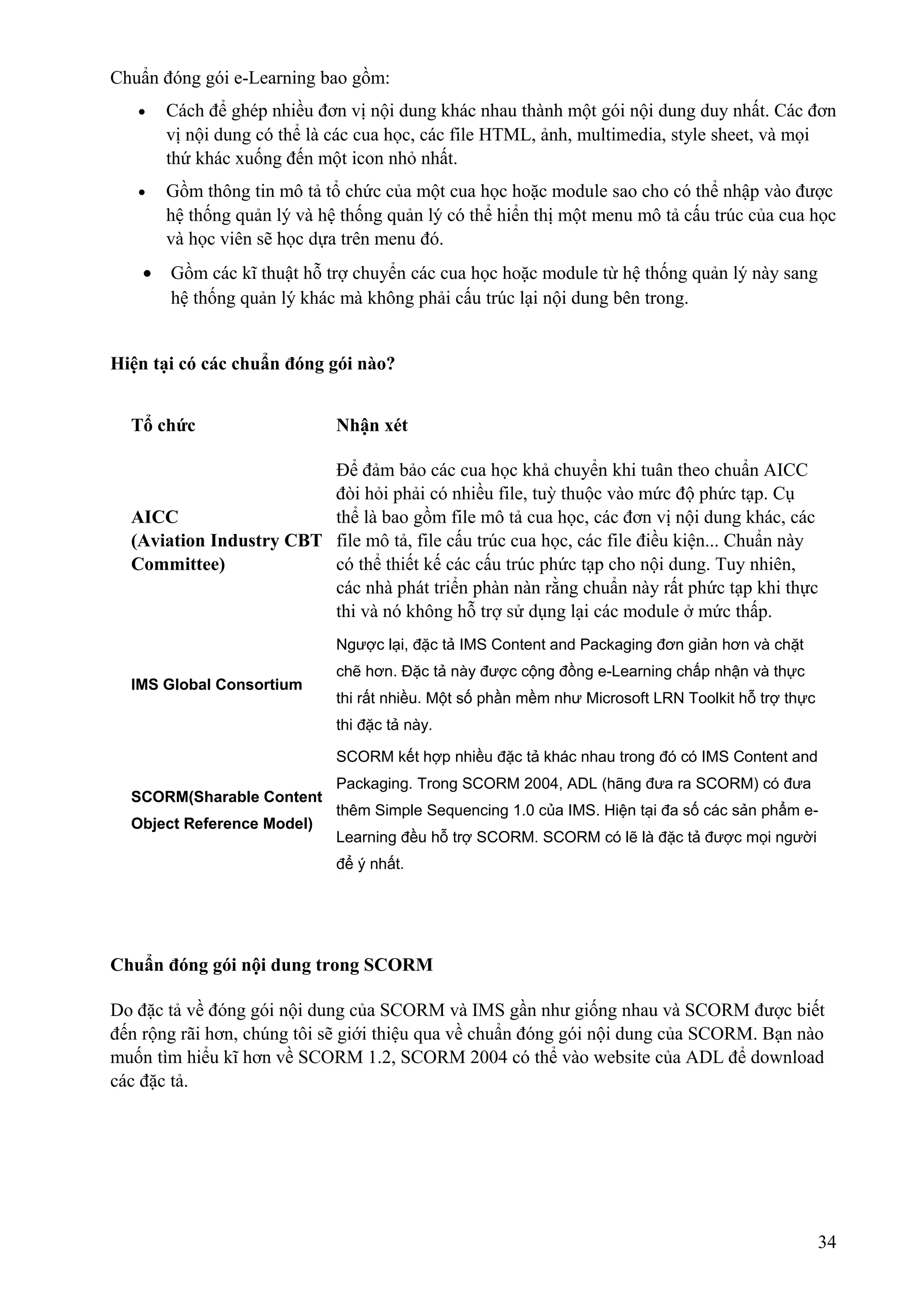 Chuẩn đóng gói e-Learning bao gồm:
•

Cách để ghép nhiều đơn vị nội dung khác nhau thành một gói nội dung duy nhất. Các đơn
vị nội dung có thể là các cua học, các file HTML, ảnh, multimedia, style sheet, và mọi
thứ khác xuống đến một icon nhỏ nhất.

•

Gồm thông tin mô tả tổ chức của một cua học hoặc module sao cho có thể nhập vào được
hệ thống quản lý và hệ thống quản lý có thể hiển thị một menu mô tả cấu trúc của cua học
và học viên sẽ học dựa trên menu đó.

•

Gồm các kĩ thuật hỗ trợ chuyển các cua học hoặc module từ hệ thống quản lý này sang
hệ thống quản lý khác mà không phải cấu trúc lại nội dung bên trong.

Hiện tại có các chuẩn đóng gói nào?
Tổ chức

Nhận xét

Để đảm bảo các cua học khả chuyển khi tuân theo chuẩn AICC
đòi hỏi phải có nhiều file, tuỳ thuộc vào mức độ phức tạp. Cụ
AICC
thể là bao gồm file mô tả cua học, các đơn vị nội dung khác, các
(Aviation Industry CBT file mô tả, file cấu trúc cua học, các file điều kiện... Chuẩn này
Committee)
có thể thiết kế các cấu trúc phức tạp cho nội dung. Tuy nhiên,
các nhà phát triển phàn nàn rằng chuẩn này rất phức tạp khi thực
thi và nó không hỗ trợ sử dụng lại các module ở mức thấp.
Ngược lại, đặc tả IMS Content and Packaging đơn giản hơn và chặt
IMS Global Consortium

chẽ hơn. Đặc tả này được cộng đồng e-Learning chấp nhận và thực
thi rất nhiều. Một số phần mềm như Microsoft LRN Toolkit hỗ trợ thực
thi đặc tả này.
SCORM kết hợp nhiều đặc tả khác nhau trong đó có IMS Content and

SCORM(Sharable Content
Object Reference Model)

Packaging. Trong SCORM 2004, ADL (hãng đưa ra SCORM) có đưa
thêm Simple Sequencing 1.0 của IMS. Hiện tại đa số các sản phẩm eLearning đều hỗ trợ SCORM. SCORM có lẽ là đặc tả được mọi người
để ý nhất.

Chuẩn đóng gói nội dung trong SCORM
Do đặc tả về đóng gói nội dung của SCORM và IMS gần như giống nhau và SCORM được biết
đến rộng rãi hơn, chúng tôi sẽ giới thiệu qua về chuẩn đóng gói nội dung của SCORM. Bạn nào
muốn tìm hiểu kĩ hơn về SCORM 1.2, SCORM 2004 có thể vào website của ADL để download
các đặc tả.

34

 
