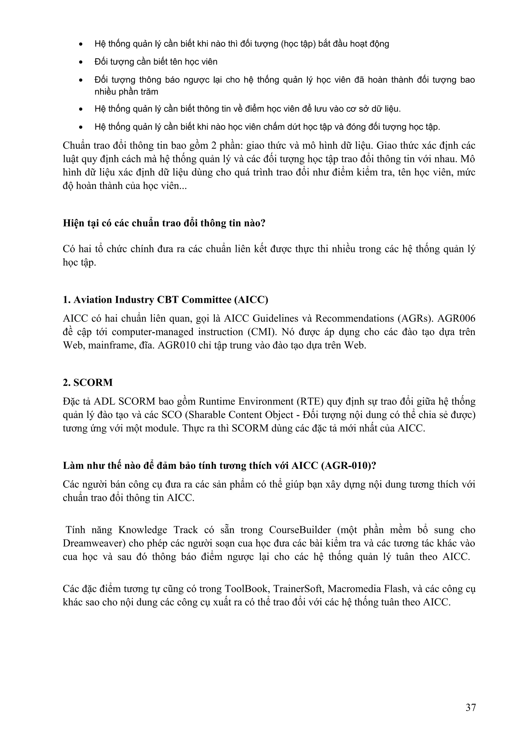 •

Hệ thống quản lý cần biết khi nào thì đối tượng (học tập) bắt đầu hoạt động

•

Đối tượng cần biết tên học viên

•

Đối tượng thông báo ngược lại cho hệ thống quản lý học viên đã hoàn thành đối tượng bao
nhiều phần trăm

•

Hệ thống quản lý cần biết thông tin về điểm học viên để lưu vào cơ sở dữ liệu.

•

Hệ thống quản lý cần biết khi nào học viên chấm dứt học tập và đóng đối tượng học tập.

Chuẩn trao đổi thông tin bao gồm 2 phần: giao thức và mô hình dữ liệu. Giao thức xác định các
luật quy định cách mà hệ thống quản lý và các đối tượng học tập trao đổi thông tin với nhau. Mô
hình dữ liệu xác định dữ liệu dùng cho quá trình trao đổi như điểm kiểm tra, tên học viên, mức
độ hoàn thành của học viên...
Hiện tại có các chuẩn trao đổi thông tin nào?
Có hai tổ chức chính đưa ra các chuẩn liên kết được thực thi nhiều trong các hệ thống quản lý
học tập.
1. Aviation Industry CBT Committee (AICC)
AICC có hai chuẩn liên quan, gọi là AICC Guidelines và Recommendations (AGRs). AGR006
đề cập tới computer-managed instruction (CMI). Nó được áp dụng cho các đào tạo dựa trên
Web, mainframe, đĩa. AGR010 chỉ tập trung vào đào tạo dựa trên Web.
2. SCORM
Đặc tả ADL SCORM bao gồm Runtime Environment (RTE) quy định sự trao đổi giữa hệ thống
quản lý đào tạo và các SCO (Sharable Content Object - Đối tượng nội dung có thể chia sẻ được)
tương ứng với một module. Thực ra thì SCORM dùng các đặc tả mới nhất của AICC.
Làm như thế nào để đảm bảo tính tương thích với AICC (AGR-010)?
Các người bán công cụ đưa ra các sản phẩm có thể giúp bạn xây dựng nội dung tương thích với
chuẩn trao đổi thông tin AICC.
Tính năng Knowledge Track có sẵn trong CourseBuilder (một phần mềm bổ sung cho
Dreamweaver) cho phép các người soạn cua học đưa các bài kiểm tra và các tương tác khác vào
cua học và sau đó thông báo điểm ngược lại cho các hệ thống quản lý tuân theo AICC.
Các đặc điểm tương tự cũng có trong ToolBook, TrainerSoft, Macromedia Flash, và các công cụ
khác sao cho nội dung các công cụ xuất ra có thể trao đổi với các hệ thống tuân theo AICC.

37

 