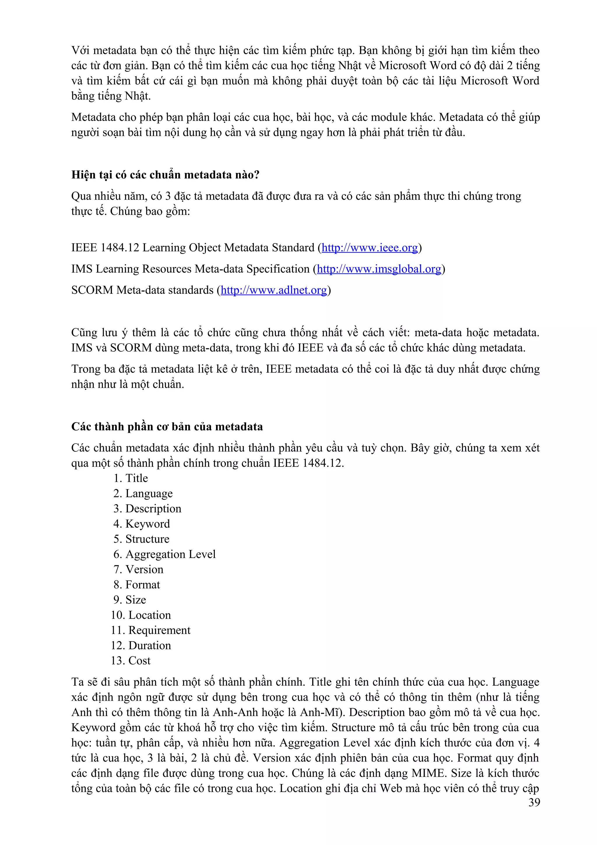 Với metadata bạn có thể thực hiện các tìm kiếm phức tạp. Bạn không bị giới hạn tìm kiếm theo
các từ đơn giản. Bạn có thể tìm kiếm các cua học tiếng Nhật về Microsoft Word có độ dài 2 tiếng
và tìm kiếm bất cứ cái gì bạn muốn mà không phải duyệt toàn bộ các tài liệu Microsoft Word
bằng tiếng Nhật.
Metadata cho phép bạn phân loại các cua học, bài học, và các module khác. Metadata có thể giúp
người soạn bài tìm nội dung họ cần và sử dụng ngay hơn là phải phát triển từ đầu.
Hiện tại có các chuẩn metadata nào?
Qua nhiều năm, có 3 đặc tả metadata đã được đưa ra và có các sản phẩm thực thi chúng trong
thực tế. Chúng bao gồm:
IEEE 1484.12 Learning Object Metadata Standard (http://www.ieee.org)
IMS Learning Resources Meta-data Specification (http://www.imsglobal.org)
SCORM Meta-data standards (http://www.adlnet.org)
Cũng lưu ý thêm là các tổ chức cũng chưa thống nhất về cách viết: meta-data hoặc metadata.
IMS và SCORM dùng meta-data, trong khi đó IEEE và đa số các tổ chức khác dùng metadata.
Trong ba đặc tả metadata liệt kê ở trên, IEEE metadata có thể coi là đặc tả duy nhất được chứng
nhận như là một chuẩn.
Các thành phần cơ bản của metadata
Các chuẩn metadata xác định nhiều thành phần yêu cầu và tuỳ chọn. Bây giờ, chúng ta xem xét
qua một số thành phần chính trong chuẩn IEEE 1484.12.
1. Title
2. Language
3. Description
4. Keyword
5. Structure
6. Aggregation Level
7. Version
8. Format
9. Size
10. Location
11. Requirement
12. Duration
13. Cost
Ta sẽ đi sâu phân tích một số thành phần chính. Title ghi tên chính thức của cua học. Language
xác định ngôn ngữ được sử dụng bên trong cua học và có thể có thông tin thêm (như là tiếng
Anh thì có thêm thông tin là Anh-Anh hoặc là Anh-Mĩ). Description bao gồm mô tả về cua học.
Keyword gồm các từ khoá hỗ trợ cho việc tìm kiếm. Structure mô tả cấu trúc bên trong của cua
học: tuần tự, phân cấp, và nhiều hơn nữa. Aggregation Level xác định kích thước của đơn vị. 4
tức là cua học, 3 là bài, 2 là chủ đề. Version xác định phiên bản của cua học. Format quy định
các định dạng file được dùng trong cua học. Chúng là các định dạng MIME. Size là kích thước
tổng của toàn bộ các file có trong cua học. Location ghi địa chỉ Web mà học viên có thể truy cập
39

 