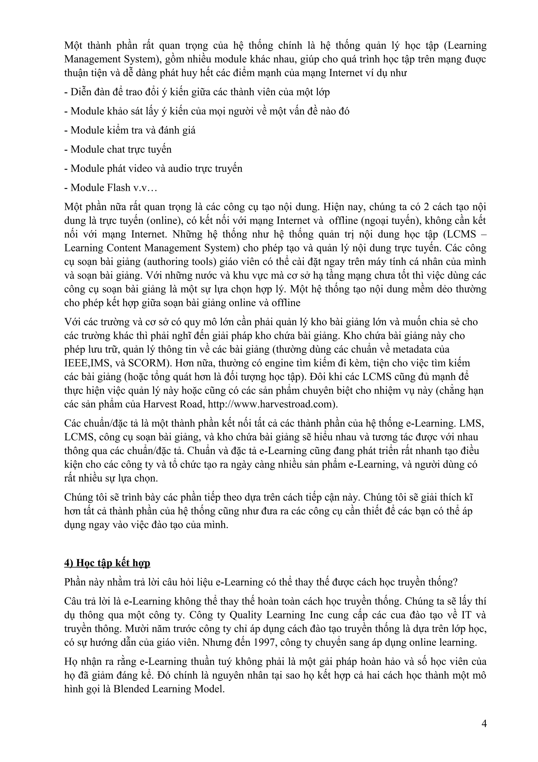 Một thành phần rất quan trọng của hệ thống chính là hệ thống quản lý học tập (Learning
Management System), gồm nhiều module khác nhau, giúp cho quá trình học tập trên mạng đuợc
thuận tiện và dễ dàng phát huy hết các điểm mạnh của mạng Internet ví dụ như
- Diễn đàn để trao đổi ý kiến giữa các thành viên của một lớp
- Module khảo sát lấy ý kiến của mọi người về một vấn đề nào đó
- Module kiểm tra và đánh giá
- Module chat trực tuyến
- Module phát video và audio trực truyến
- Module Flash v.v…
Một phần nữa rất quan trọng là các công cụ tạo nội dung. Hiện nay, chúng ta có 2 cách tạo nội
dung là trực tuyến (online), có kết nối với mạng Internet và offline (ngoại tuyến), không cần kết
nối với mạng Internet. Những hệ thống như hệ thống quản trị nội dung học tập (LCMS –
Learning Content Management System) cho phép tạo và quản lý nội dung trực tuyến. Các công
cụ soạn bài giảng (authoring tools) giáo viên có thể cài đặt ngay trên máy tính cá nhân của mình
và soạn bài giảng. Với những nước và khu vực mà cơ sở hạ tầng mạng chưa tốt thì việc dùng các
công cụ soạn bài giảng là một sự lựa chọn hợp lý. Một hệ thống tạo nội dung mềm dẻo thường
cho phép kết hợp giữa soạn bài giảng online và offline
Với các trường và cơ sở có quy mô lớn cần phải quản lý kho bài giảng lớn và muốn chia sẻ cho
các trường khác thì phải nghĩ đến giải pháp kho chứa bài giảng. Kho chứa bài giảng này cho
phép lưu trữ, quản lý thông tin về các bài giảng (thường dùng các chuẩn về metadata của
IEEE,IMS, và SCORM). Hơn nữa, thường có engine tìm kiếm đi kèm, tiện cho việc tìm kiếm
các bài giảng (hoặc tổng quát hơn là đối tượng học tập). Đôi khi các LCMS cũng đủ mạnh để
thực hiện việc quản lý này hoặc cũng có các sản phẩm chuyên biệt cho nhiệm vụ này (chẳng hạn
các sản phẩm của Harvest Road, http://www.harvestroad.com).
Các chuẩn/đặc tả là một thành phần kết nối tất cả các thành phần của hệ thống e-Learning. LMS,
LCMS, công cụ soạn bài giảng, và kho chứa bài giảng sẽ hiểu nhau và tương tác được với nhau
thông qua các chuẩn/đặc tả. Chuẩn và đặc tả e-Learning cũng đang phát triển rất nhanh tạo điều
kiện cho các công ty và tổ chức tạo ra ngày càng nhiều sản phẩm e-Learning, và người dùng có
rất nhiều sự lựa chọn.
Chúng tôi sẽ trình bày các phần tiếp theo dựa trên cách tiếp cận này. Chúng tôi sẽ giải thích kĩ
hơn tất cả thành phần của hệ thống cũng như đưa ra các công cụ cần thiết để các bạn có thể áp
dụng ngay vào việc đào tạo của mình.
4) Học tập kết hợp
Phần này nhằm trả lời câu hỏi liệu e-Learning có thể thay thế được cách học truyền thống?
Câu trả lời là e-Learning không thể thay thế hoàn toàn cách học truyền thống. Chúng ta sẽ lấy thí
dụ thông qua một công ty. Công ty Quality Learning Inc cung cấp các cua đào tạo về IT và
truyền thông. Mười năm trước công ty chỉ áp dụng cách đào tạo truyền thống là dựa trên lớp học,
có sự hướng dẫn của giáo viên. Nhưng đến 1997, công ty chuyển sang áp dụng online learning.
Họ nhận ra rằng e-Learning thuần tuý không phải là một gải pháp hoàn hảo và số học viên của
họ đã giảm đáng kể. Đó chính là nguyên nhân tại sao họ kết hợp cả hai cách học thành một mô
hình gọi là Blended Learning Model.
4

 