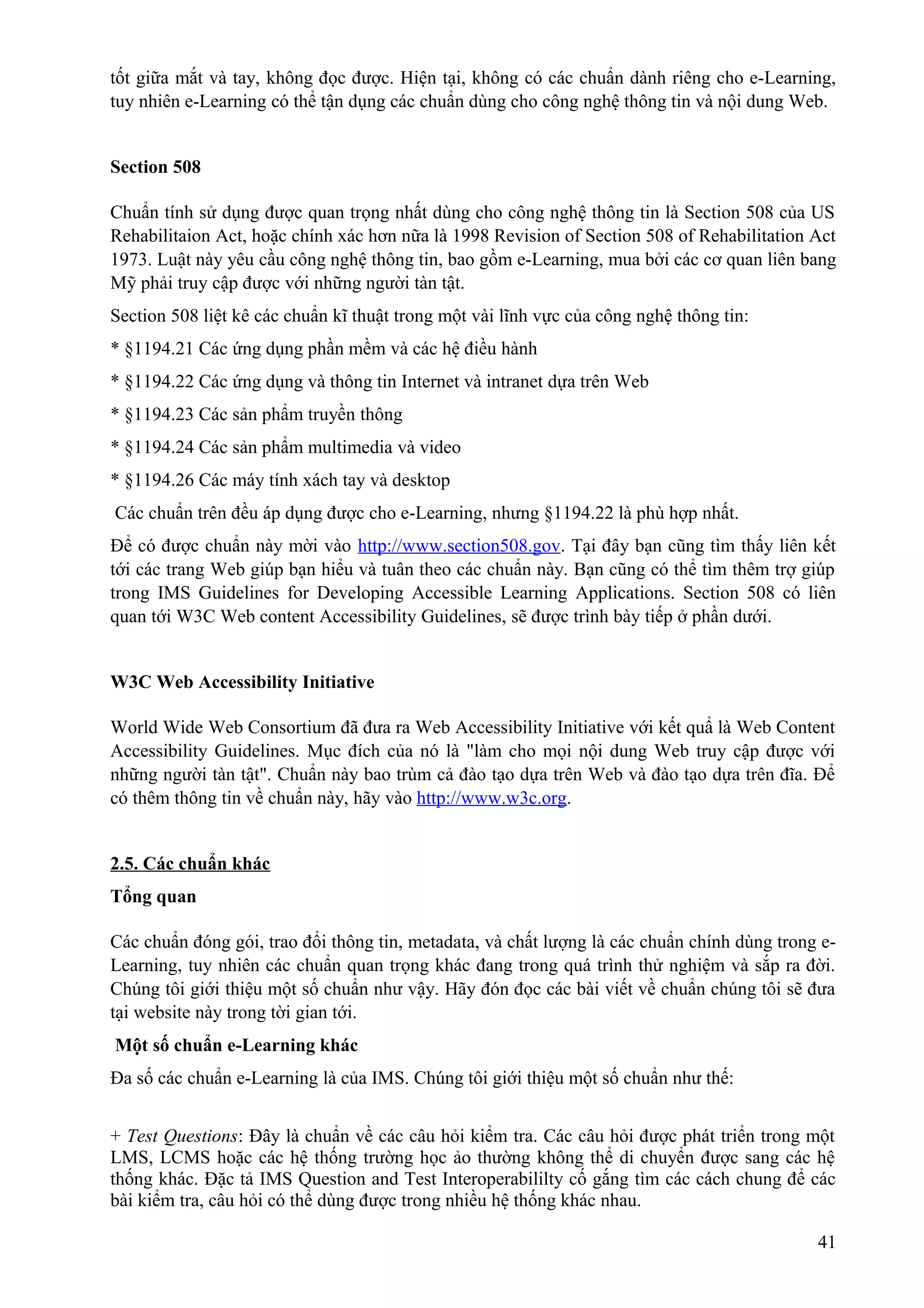tốt giữa mắt và tay, không đọc được. Hiện tại, không có các chuẩn dành riêng cho e-Learning,
tuy nhiên e-Learning có thể tận dụng các chuẩn dùng cho công nghệ thông tin và nội dung Web.
Section 508
Chuẩn tính sử dụng được quan trọng nhất dùng cho công nghệ thông tin là Section 508 của US
Rehabilitaion Act, hoặc chính xác hơn nữa là 1998 Revision of Section 508 of Rehabilitation Act
1973. Luật này yêu cầu công nghệ thông tin, bao gồm e-Learning, mua bởi các cơ quan liên bang
Mỹ phải truy cập được với những người tàn tật.
Section 508 liệt kê các chuẩn kĩ thuật trong một vài lĩnh vực của công nghệ thông tin:
* §1194.21 Các ứng dụng phần mềm và các hệ điều hành
* §1194.22 Các ứng dụng và thông tin Internet và intranet dựa trên Web
* §1194.23 Các sản phẩm truyền thông
* §1194.24 Các sản phẩm multimedia và video
* §1194.26 Các máy tính xách tay và desktop
Các chuẩn trên đều áp dụng được cho e-Learning, nhưng §1194.22 là phù hợp nhất.
Để có được chuẩn này mời vào http://www.section508.gov. Tại đây bạn cũng tìm thấy liên kết
tới các trang Web giúp bạn hiểu và tuân theo các chuẩn này. Bạn cũng có thể tìm thêm trợ giúp
trong IMS Guidelines for Developing Accessible Learning Applications. Section 508 có liên
quan tới W3C Web content Accessibility Guidelines, sẽ được trình bày tiếp ở phần dưới.
W3C Web Accessibility Initiative
World Wide Web Consortium đã đưa ra Web Accessibility Initiative với kết quẩ là Web Content
Accessibility Guidelines. Mục đích của nó là "làm cho mọi nội dung Web truy cập được với
những người tàn tật". Chuẩn này bao trùm cả đào tạo dựa trên Web và đào tạo dựa trên đĩa. Để
có thêm thông tin về chuẩn này, hãy vào http://www.w3c.org.
2.5. Các chuẩn khác
Tổng quan
Các chuẩn đóng gói, trao đổi thông tin, metadata, và chất lượng là các chuẩn chính dùng trong eLearning, tuy nhiên các chuẩn quan trọng khác đang trong quá trình thử nghiệm và sắp ra đời.
Chúng tôi giới thiệu một số chuẩn như vậy. Hãy đón đọc các bài viết về chuẩn chúng tôi sẽ đưa
tại website này trong tời gian tới.
Một số chuẩn e-Learning khác
Đa số các chuẩn e-Learning là của IMS. Chúng tôi giới thiệu một số chuẩn như thế:
+ Test Questions: Đây là chuẩn về các câu hỏi kiểm tra. Các câu hỏi được phát triển trong một
LMS, LCMS hoặc các hệ thống trường học ảo thường không thể di chuyển được sang các hệ
thống khác. Đặc tả IMS Question and Test Interoperabililty cố gắng tìm các cách chung để các
bài kiểm tra, câu hỏi có thể dùng được trong nhiều hệ thống khác nhau.
41

 