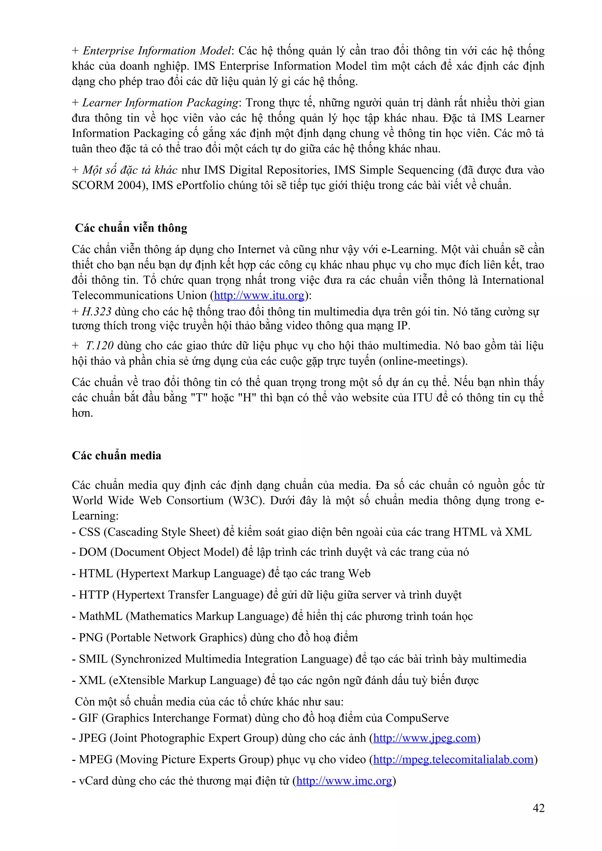 + Enterprise Information Model: Các hệ thống quản lý cần trao đổi thông tin với các hệ thống
khác của doanh nghiệp. IMS Enterprise Information Model tìm một cách để xác định các định
dạng cho phép trao đổi các dữ liệu quản lý gi các hệ thống.
+ Learner Information Packaging: Trong thực tế, những người quản trị dành rất nhiều thời gian
đưa thông tin về học viên vào các hệ thống quản lý học tập khác nhau. Đặc tả IMS Learner
Information Packaging cố gắng xác định một định dạng chung về thông tin học viên. Các mô tả
tuân theo đặc tả có thể trao đổi một cách tự do giữa các hệ thống khác nhau.
+ Một số đặc tả khác như IMS Digital Repositories, IMS Simple Sequencing (đã được đưa vào
SCORM 2004), IMS ePortfolio chúng tôi sẽ tiếp tục giới thiệu trong các bài viết về chuẩn.
Các chuẩn viễn thông
Các chẩn viễn thông áp dụng cho Internet và cũng như vậy với e-Learning. Một vài chuẩn sẽ cần
thiết cho bạn nếu bạn dự định kết hợp các công cụ khác nhau phục vụ cho mục đích liên kết, trao
đổi thông tin. Tổ chức quan trọng nhất trong việc đưa ra các chuẩn viễn thông là International
Telecommunications Union (http://www.itu.org):
+ H.323 dùng cho các hệ thống trao đổi thông tin multimedia dựa trên gói tin. Nó tăng cường sự
tương thích trong việc truyền hội thảo bằng video thông qua mạng IP.
+ T.120 dùng cho các giao thức dữ liệu phục vụ cho hội thảo multimedia. Nó bao gồm tài liệu
hội thảo và phần chia sẻ ứng dụng của các cuộc gặp trực tuyến (online-meetings).
Các chuẩn về trao đổi thông tin có thể quan trọng trong một số dự án cụ thể. Nếu bạn nhìn thấy
các chuẩn bắt đầu bằng "T" hoặc "H" thì bạn có thể vào website của ITU để có thông tin cụ thể
hơn.
Các chuẩn media
Các chuẩn media quy định các định dạng chuẩn của media. Đa số các chuẩn có nguồn gốc từ
World Wide Web Consortium (W3C). Dưới đây là một số chuẩn media thông dụng trong eLearning:
- CSS (Cascading Style Sheet) để kiểm soát giao diện bên ngoài của các trang HTML và XML
- DOM (Document Object Model) để lập trình các trình duyệt và các trang của nó
- HTML (Hypertext Markup Language) để tạo các trang Web
- HTTP (Hypertext Transfer Language) để gửi dữ liệu giữa server và trình duyệt
- MathML (Mathematics Markup Language) để hiển thị các phương trình toán học
- PNG (Portable Network Graphics) dùng cho đồ hoạ điểm
- SMIL (Synchronized Multimedia Integration Language) để tạo các bài trình bày multimedia
- XML (eXtensible Markup Language) để tạo các ngôn ngữ đánh dấu tuỳ biến được
Còn một số chuẩn media của các tổ chức khác như sau:
- GIF (Graphics Interchange Format) dùng cho đồ hoạ điểm của CompuServe
- JPEG (Joint Photographic Expert Group) dùng cho các ảnh (http://www.jpeg.com)
- MPEG (Moving Picture Experts Group) phục vụ cho video (http://mpeg.telecomitalialab.com)
- vCard dùng cho các thẻ thương mại điện tử (http://www.imc.org)
42

 