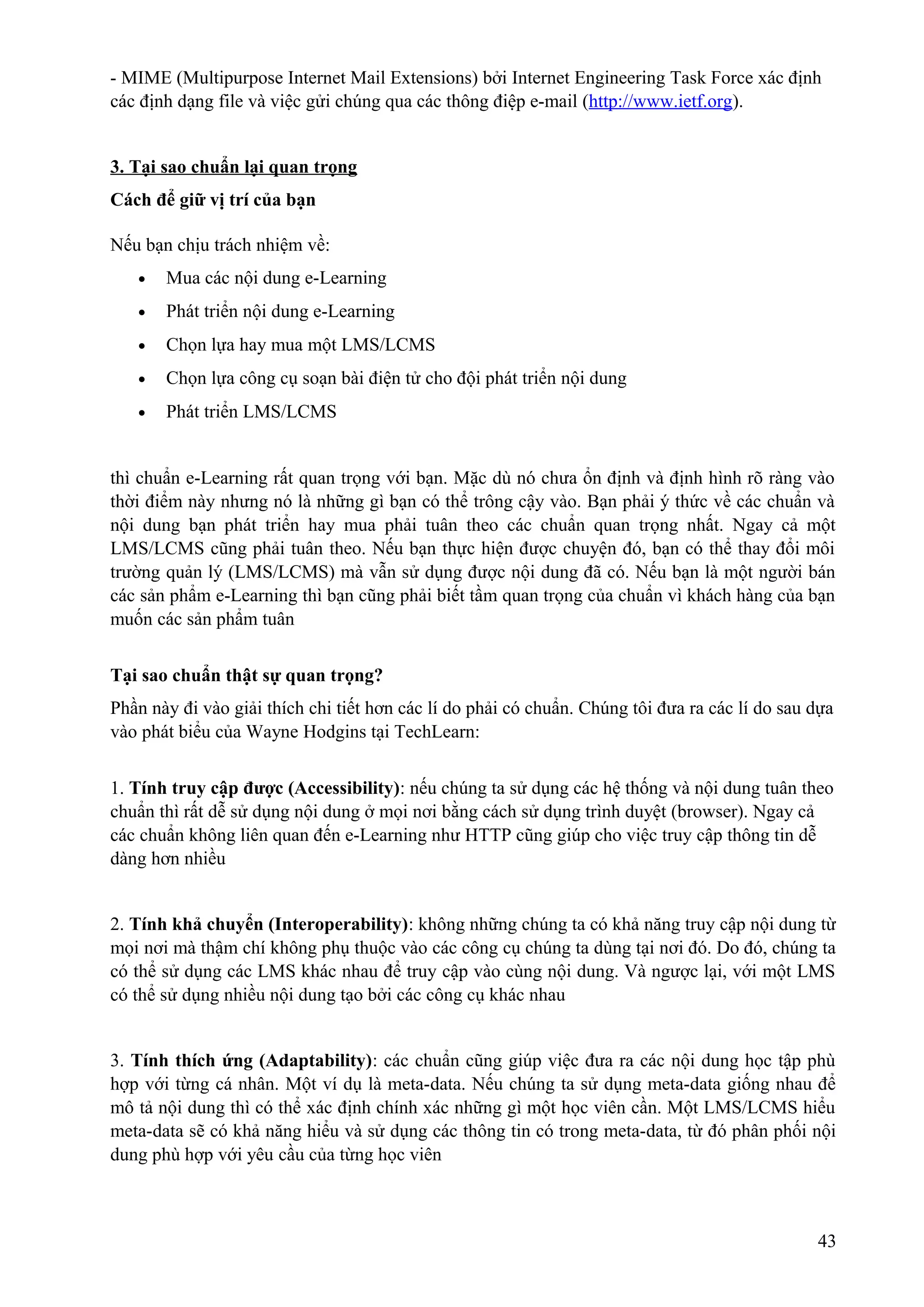 - MIME (Multipurpose Internet Mail Extensions) bởi Internet Engineering Task Force xác định
các định dạng file và việc gửi chúng qua các thông điệp e-mail (http://www.ietf.org).
3. Tại sao chuẩn lại quan trọng
Cách để giữ vị trí của bạn
Nếu bạn chịu trách nhiệm về:
•

Mua các nội dung e-Learning

•

Phát triển nội dung e-Learning

•

Chọn lựa hay mua một LMS/LCMS

•

Chọn lựa công cụ soạn bài điện tử cho đội phát triển nội dung

•

Phát triển LMS/LCMS

thì chuẩn e-Learning rất quan trọng với bạn. Mặc dù nó chưa ổn định và định hình rõ ràng vào
thời điểm này nhưng nó là những gì bạn có thể trông cậy vào. Bạn phải ý thức về các chuẩn và
nội dung bạn phát triển hay mua phải tuân theo các chuẩn quan trọng nhất. Ngay cả một
LMS/LCMS cũng phải tuân theo. Nếu bạn thực hiện được chuyện đó, bạn có thể thay đổi môi
trường quản lý (LMS/LCMS) mà vẫn sử dụng được nội dung đã có. Nếu bạn là một người bán
các sản phẩm e-Learning thì bạn cũng phải biết tầm quan trọng của chuẩn vì khách hàng của bạn
muốn các sản phẩm tuân
Tại sao chuẩn thật sự quan trọng?
Phần này đi vào giải thích chi tiết hơn các lí do phải có chuẩn. Chúng tôi đưa ra các lí do sau dựa
vào phát biểu của Wayne Hodgins tại TechLearn:
1. Tính truy cập được (Accessibility): nếu chúng ta sử dụng các hệ thống và nội dung tuân theo
chuẩn thì rất dễ sử dụng nội dung ở mọi nơi bằng cách sử dụng trình duyệt (browser). Ngay cả
các chuẩn không liên quan đến e-Learning như HTTP cũng giúp cho việc truy cập thông tin dễ
dàng hơn nhiều
2. Tính khả chuyển (Interoperability): không những chúng ta có khả năng truy cập nội dung từ
mọi nơi mà thậm chí không phụ thuộc vào các công cụ chúng ta dùng tại nơi đó. Do đó, chúng ta
có thể sử dụng các LMS khác nhau để truy cập vào cùng nội dung. Và ngược lại, với một LMS
có thể sử dụng nhiều nội dung tạo bởi các công cụ khác nhau
3. Tính thích ứng (Adaptability): các chuẩn cũng giúp việc đưa ra các nội dung học tập phù
hợp với từng cá nhân. Một ví dụ là meta-data. Nếu chúng ta sử dụng meta-data giống nhau để
mô tả nội dung thì có thể xác định chính xác những gì một học viên cần. Một LMS/LCMS hiểu
meta-data sẽ có khả năng hiểu và sử dụng các thông tin có trong meta-data, từ đó phân phối nội
dung phù hợp với yêu cầu của từng học viên

43

 