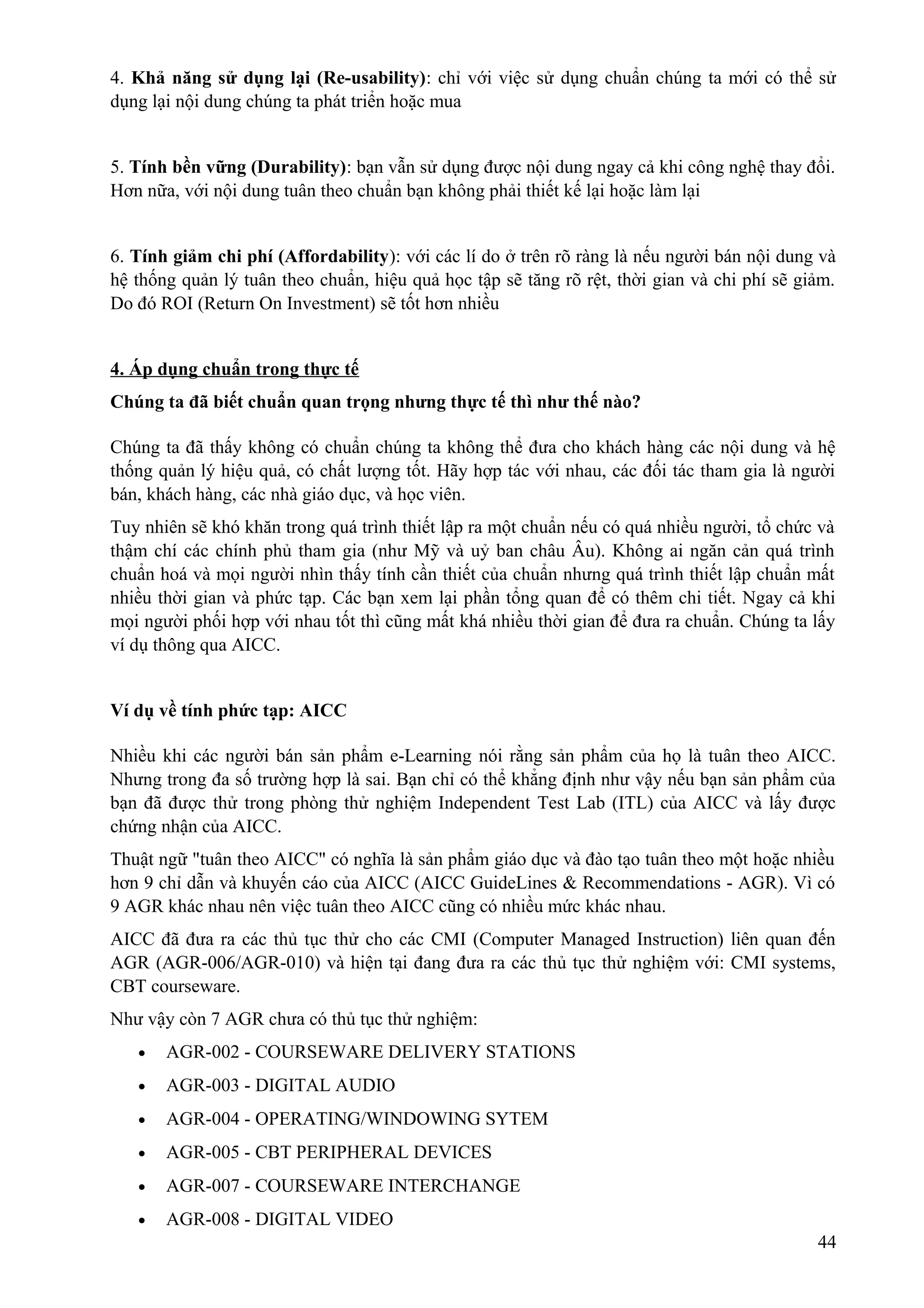 4. Khả năng sử dụng lại (Re-usability): chỉ với việc sử dụng chuẩn chúng ta mới có thể sử
dụng lại nội dung chúng ta phát triển hoặc mua
5. Tính bền vững (Durability): bạn vẫn sử dụng được nội dung ngay cả khi công nghệ thay đổi.
Hơn nữa, với nội dung tuân theo chuẩn bạn không phải thiết kế lại hoặc làm lại
6. Tính giảm chi phí (Affordability): với các lí do ở trên rõ ràng là nếu người bán nội dung và
hệ thống quản lý tuân theo chuẩn, hiệu quả học tập sẽ tăng rõ rệt, thời gian và chi phí sẽ giảm.
Do đó ROI (Return On Investment) sẽ tốt hơn nhiều
4. Áp dụng chuẩn trong thực tế
Chúng ta đã biết chuẩn quan trọng nhưng thực tế thì như thế nào?
Chúng ta đã thấy không có chuẩn chúng ta không thể đưa cho khách hàng các nội dung và hệ
thống quản lý hiệu quả, có chất lượng tốt. Hãy hợp tác với nhau, các đối tác tham gia là người
bán, khách hàng, các nhà giáo dục, và học viên.
Tuy nhiên sẽ khó khăn trong quá trình thiết lập ra một chuẩn nếu có quá nhiều người, tổ chức và
thậm chí các chính phủ tham gia (như Mỹ và uỷ ban châu Âu). Không ai ngăn cản quá trình
chuẩn hoá và mọi người nhìn thấy tính cần thiết của chuẩn nhưng quá trình thiết lập chuẩn mất
nhiều thời gian và phức tạp. Các bạn xem lại phần tổng quan để có thêm chi tiết. Ngay cả khi
mọi người phối hợp với nhau tốt thì cũng mất khá nhiều thời gian để đưa ra chuẩn. Chúng ta lấy
ví dụ thông qua AICC.
Ví dụ về tính phức tạp: AICC
Nhiều khi các người bán sản phẩm e-Learning nói rằng sản phẩm của họ là tuân theo AICC.
Nhưng trong đa số trường hợp là sai. Bạn chỉ có thể khẳng định như vậy nếu bạn sản phẩm của
bạn đã được thử trong phòng thử nghiệm Independent Test Lab (ITL) của AICC và lấy được
chứng nhận của AICC.
Thuật ngữ "tuân theo AICC" có nghĩa là sản phẩm giáo dục và đào tạo tuân theo một hoặc nhiều
hơn 9 chỉ dẫn và khuyến cáo của AICC (AICC GuideLines & Recommendations - AGR). Vì có
9 AGR khác nhau nên việc tuân theo AICC cũng có nhiều mức khác nhau.
AICC đã đưa ra các thủ tục thử cho các CMI (Computer Managed Instruction) liên quan đến
AGR (AGR-006/AGR-010) và hiện tại đang đưa ra các thủ tục thử nghiệm với: CMI systems,
CBT courseware.
Như vậy còn 7 AGR chưa có thủ tục thử nghiệm:
•

AGR-002 - COURSEWARE DELIVERY STATIONS

•

AGR-003 - DIGITAL AUDIO

•

AGR-004 - OPERATING/WINDOWING SYTEM

•

AGR-005 - CBT PERIPHERAL DEVICES

•

AGR-007 - COURSEWARE INTERCHANGE

•

AGR-008 - DIGITAL VIDEO
44

 