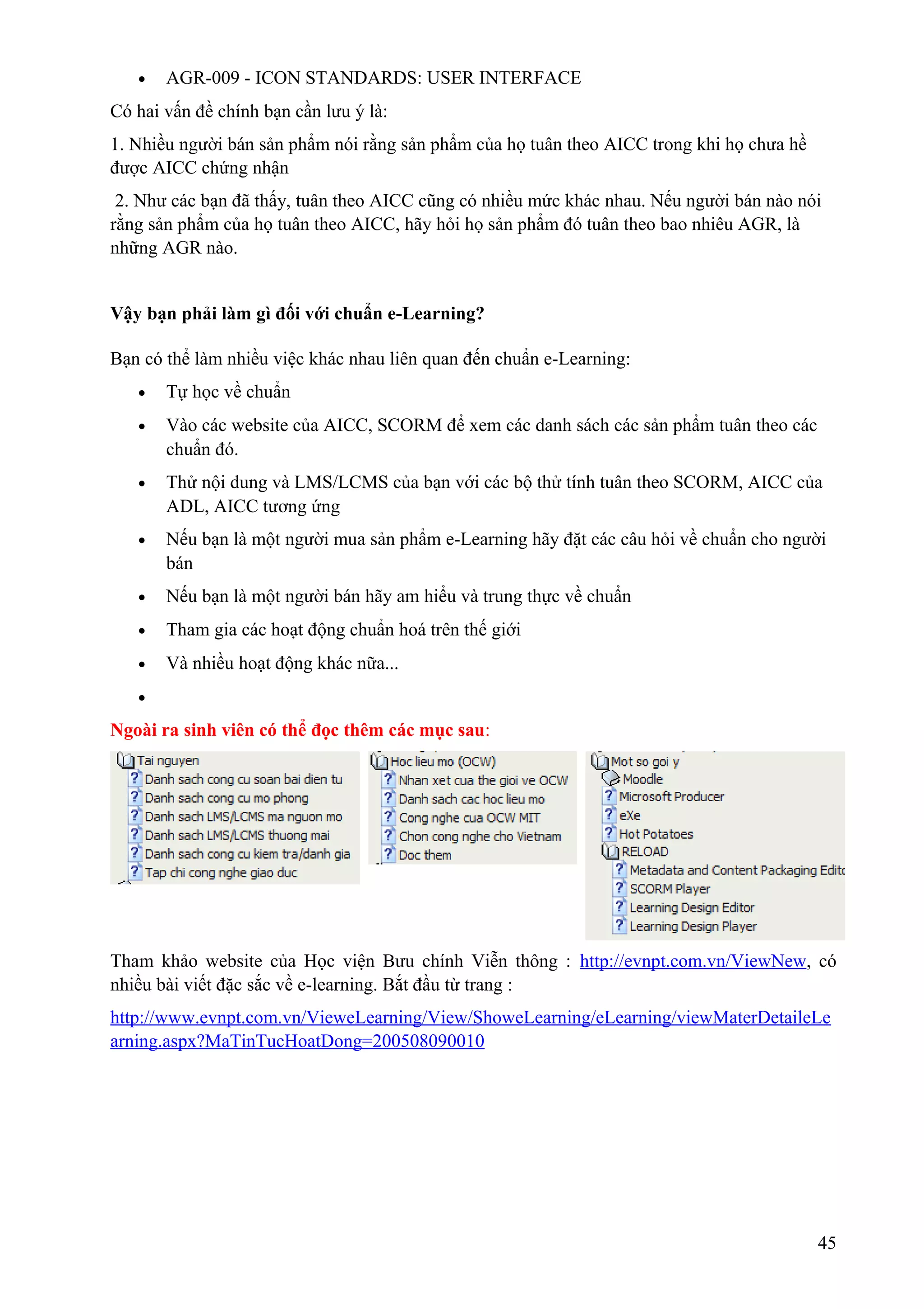 •

AGR-009 - ICON STANDARDS: USER INTERFACE

Có hai vấn đề chính bạn cần lưu ý là:
1. Nhiều người bán sản phẩm nói rằng sản phẩm của họ tuân theo AICC trong khi họ chưa hề
được AICC chứng nhận
2. Như các bạn đã thấy, tuân theo AICC cũng có nhiều mức khác nhau. Nếu người bán nào nói
rằng sản phẩm của họ tuân theo AICC, hãy hỏi họ sản phẩm đó tuân theo bao nhiêu AGR, là
những AGR nào.
Vậy bạn phải làm gì đối với chuẩn e-Learning?
Bạn có thể làm nhiều việc khác nhau liên quan đến chuẩn e-Learning:
•

Tự học về chuẩn

•

Vào các website của AICC, SCORM để xem các danh sách các sản phẩm tuân theo các
chuẩn đó.

•

Thử nội dung và LMS/LCMS của bạn với các bộ thử tính tuân theo SCORM, AICC của
ADL, AICC tương ứng

•

Nếu bạn là một người mua sản phẩm e-Learning hãy đặt các câu hỏi về chuẩn cho người
bán

•

Nếu bạn là một người bán hãy am hiểu và trung thực về chuẩn

•

Tham gia các hoạt động chuẩn hoá trên thế giới

•

Và nhiều hoạt động khác nữa...

•

Ngoài ra sinh viên có thể đọc thêm các mục sau:

Tham khảo website của Học viện Bưu chính Viễn thông : http://evnpt.com.vn/ViewNew, có
nhiều bài viết đặc sắc về e-learning. Bắt đầu từ trang :
http://www.evnpt.com.vn/VieweLearning/View/ShoweLearning/eLearning/viewMaterDetaileLe
arning.aspx?MaTinTucHoatDong=200508090010

45

 
