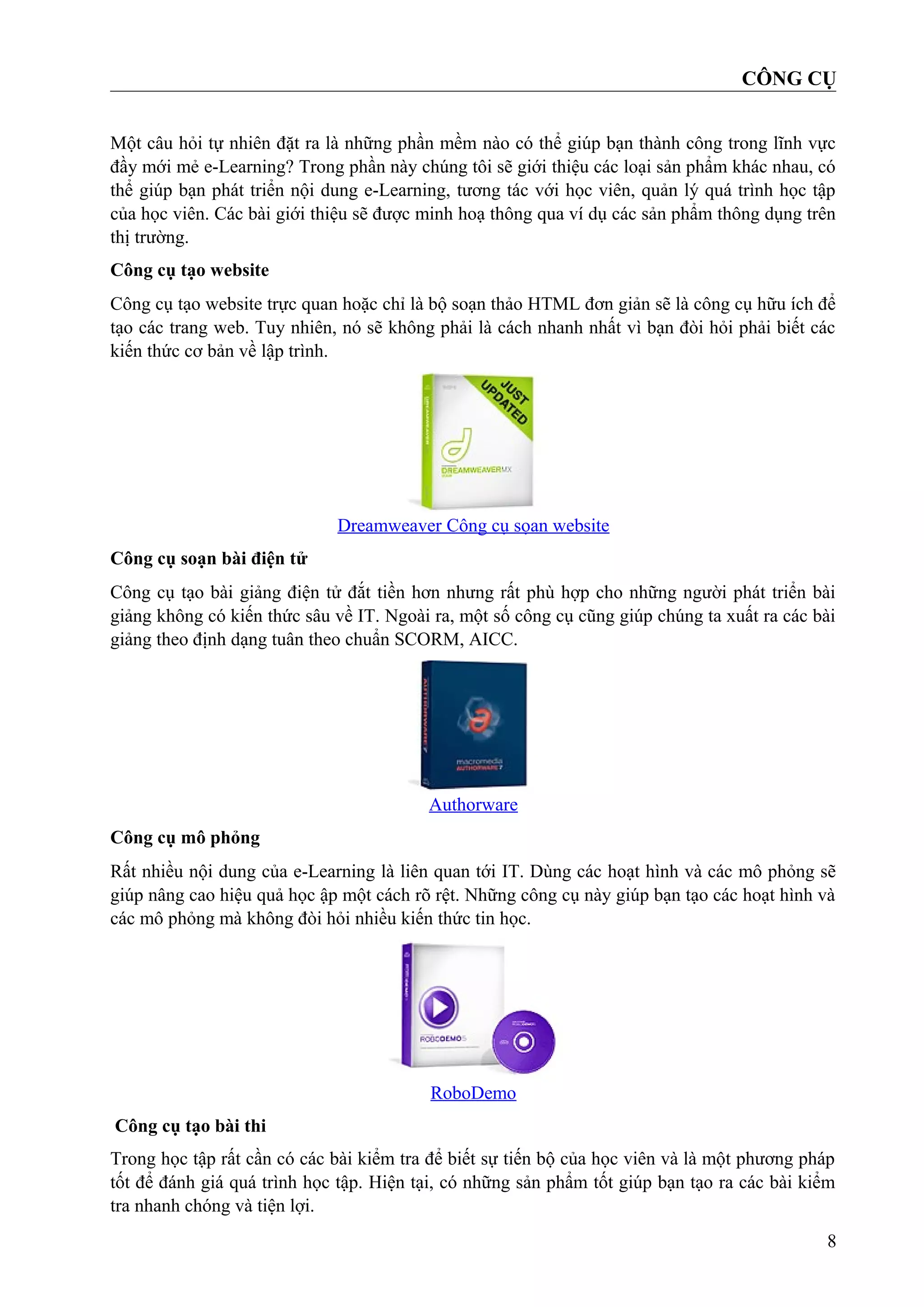 CÔNG CỤ
Một câu hỏi tự nhiên đặt ra là những phần mềm nào có thể giúp bạn thành công trong lĩnh vực
đầy mới mẻ e-Learning? Trong phần này chúng tôi sẽ giới thiệu các loại sản phẩm khác nhau, có
thể giúp bạn phát triển nội dung e-Learning, tương tác với học viên, quản lý quá trình học tập
của học viên. Các bài giới thiệu sẽ được minh hoạ thông qua ví dụ các sản phẩm thông dụng trên
thị trường.
Công cụ tạo website
Công cụ tạo website trực quan hoặc chỉ là bộ soạn thảo HTML đơn giản sẽ là công cụ hữu ích để
tạo các trang web. Tuy nhiên, nó sẽ không phải là cách nhanh nhất vì bạn đòi hỏi phải biết các
kiến thức cơ bản về lập trình.

Dreamweaver Công cụ sọan website
Công cụ soạn bài điện tử
Công cụ tạo bài giảng điện tử đắt tiền hơn nhưng rất phù hợp cho những người phát triển bài
giảng không có kiến thức sâu về IT. Ngoài ra, một số công cụ cũng giúp chúng ta xuất ra các bài
giảng theo định dạng tuân theo chuẩn SCORM, AICC.

Authorware
Công cụ mô phỏng
Rất nhiều nội dung của e-Learning là liên quan tới IT. Dùng các hoạt hình và các mô phỏng sẽ
giúp nâng cao hiệu quả học ập một cách rõ rệt. Những công cụ này giúp bạn tạo các hoạt hình và
các mô phỏng mà không đòi hỏi nhiều kiến thức tin học.

RoboDemo
Công cụ tạo bài thi
Trong học tập rất cần có các bài kiểm tra để biết sự tiến bộ của học viên và là một phương pháp
tốt để đánh giá quá trình học tập. Hiện tại, có những sản phẩm tốt giúp bạn tạo ra các bài kiểm
tra nhanh chóng và tiện lợi.
8

 