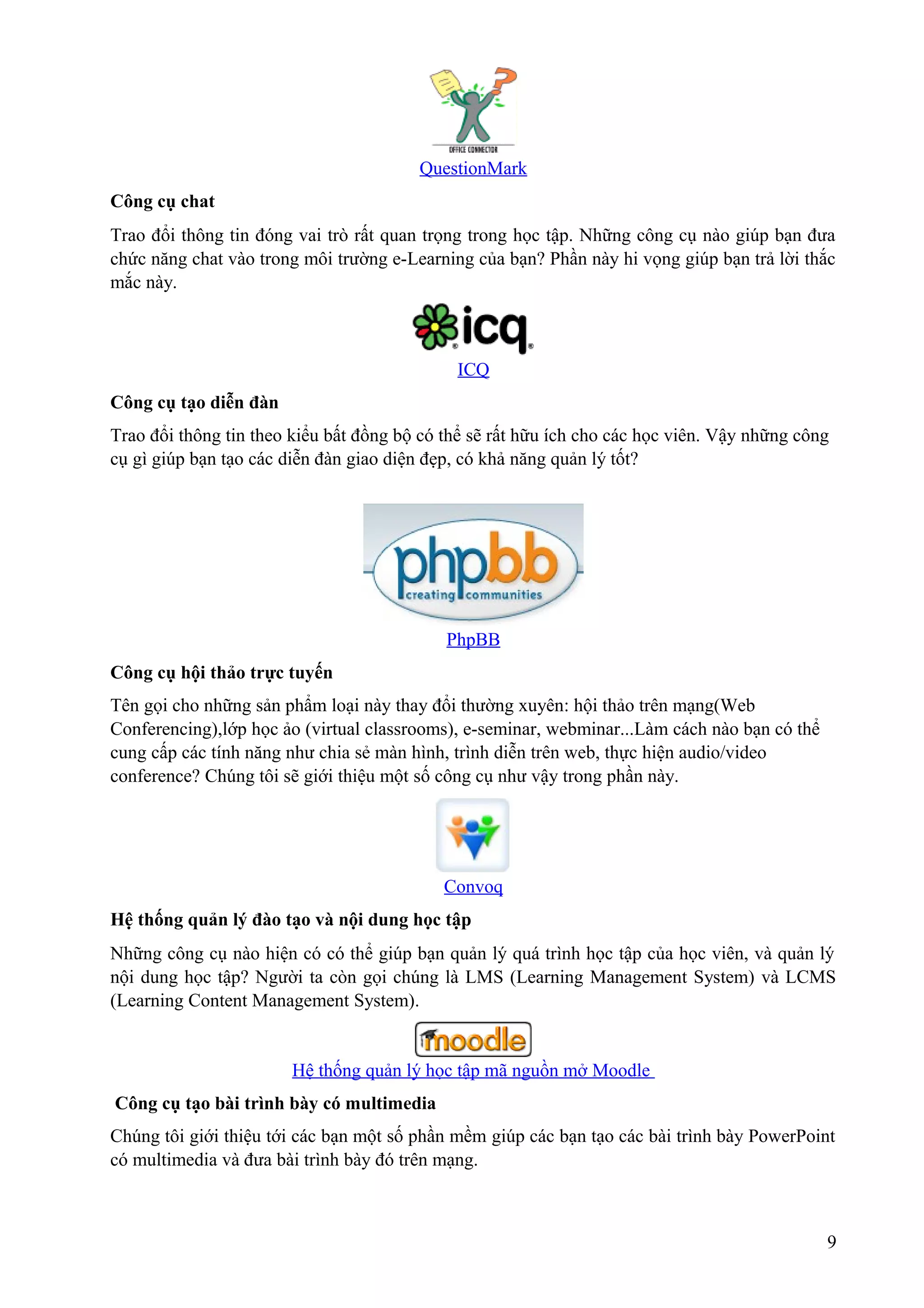 QuestionMark
Công cụ chat
Trao đổi thông tin đóng vai trò rất quan trọng trong học tập. Những công cụ nào giúp bạn đưa
chức năng chat vào trong môi trường e-Learning của bạn? Phần này hi vọng giúp bạn trả lời thắc
mắc này.

ICQ
Công cụ tạo diễn đàn
Trao đổi thông tin theo kiểu bất đồng bộ có thể sẽ rất hữu ích cho các học viên. Vậy những công
cụ gì giúp bạn tạo các diễn đàn giao diện đẹp, có khả năng quản lý tốt?

PhpBB
Công cụ hội thảo trực tuyến
Tên gọi cho những sản phẩm loại này thay đổi thường xuyên: hội thảo trên mạng(Web
Conferencing),lớp học ảo (virtual classrooms), e-seminar, webminar...Làm cách nào bạn có thể
cung cấp các tính năng như chia sẻ màn hình, trình diễn trên web, thực hiện audio/video
conference? Chúng tôi sẽ giới thiệu một số công cụ như vậy trong phần này.

Convoq
Hệ thống quản lý đào tạo và nội dung học tập
Những công cụ nào hiện có có thể giúp bạn quản lý quá trình học tập của học viên, và quản lý
nội dung học tập? Người ta còn gọi chúng là LMS (Learning Management System) và LCMS
(Learning Content Management System).

Hệ thống quản lý học tập mã nguồn mở Moodle
Công cụ tạo bài trình bày có multimedia
Chúng tôi giới thiệu tới các bạn một số phần mềm giúp các bạn tạo các bài trình bày PowerPoint
có multimedia và đưa bài trình bày đó trên mạng.

9

 