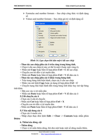 MICROSOFT EXCEL                                           Giáo trình Excel căn bản



          Formulas and number formats – Sao chép công thức và định dạng
           số
          Values and number formats – Sao chép giá trị và định dạng số




                Hình 14. Lựa chọn khi dán một ô đã sao chép
       - Thao tác sao chép giữa các ô trên cùng trang bảng tính.
       + Chọn ô cần sao chép (ô này có thể là một ô hoặc một vùng ô).
       + Nhấn nút Copy hoặc bấm tổ hợp phím Ctrl + C để sao chép.
       + Chuyển con trỏ đến vị trí muốn dán.
       + Nhấn nút Paste hoặc bấm tổ hợp phím Ctrl + V để dán các ô.
       - Thao tác sao chép giữa các ô khác trang bảng tính
       + Trên trang bảng tính hiện hành, chọn các ô cần sao chép
       + Nhấn vào nút lệnh Copy hoặc sử dụng tổ hợp phím Ctrl + C
       + Chuyển trạng thái hiện hành đến trang bảng tính khác hay mở tệp bảng
tính khác.
       + Đặt con vào vị trí mốn dán
       + Nhấn nút Paste hoặc bấm tổ hợp phím Ctrl + V để dán các ô
       5.2 Di chuyển các ô
       - Chọn các ô cần di chuyển
       - Nhấn nút Cut hoặc bấm tổ hợp phím Ctrl + X
       - Chuyển con trỏ đến vị trí muốn dán
       - Nhấn nút Paste hoặc bấm tổ hợp phím Ctrl + V để dán các ô
      5.3 Xóa nội dung các ô
      - Chọn các ô muốn xóa
      - Nhắp chọn thực đơn lệnh Edit -> Clear -> Contents hoặc nhấn phím
Delete
      6. Thêm/xóa dòng, cột
      - Thêm dòng
      + Chọn vị trí mốn thêm dòng, bôi đen một hoặc một số dòng muốn thêm.
                         NGUYỄN ĐỨC CẢNH
                 WEBSITE - http://nguyenduccanh.name.vn
 