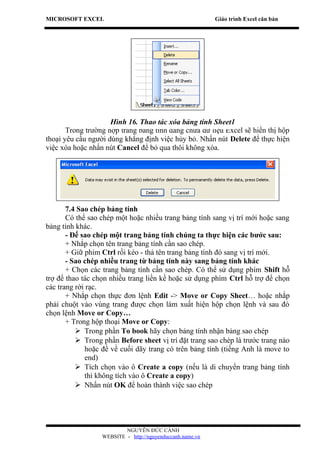 MICROSOFT EXCEL                                            Giáo trình Excel căn bản




                     Hình 16. Thao tác xóa bảng tính Sheet1
       Trong trường hợp trang bảng tính đang chứa dữ liệu Excel sẽ hiển thị hộp
thoại yêu cầu người dùng khẳng định việc hủy bỏ. Nhấn nút Delete để thực hiện
việc xóa hoặc nhấn nút Cancel để bỏ qua thôi không xóa.




       7.4 Sao chép bảng tính
       Có thể sao chép một hoặc nhiều trang bảng tính sang vị trí mới hoặc sang
bảng tính khác.
       - Để sao chép một trang bảng tính chúng ta thực hiện các bước sau:
       + Nhắp chọn tên trang bảng tính cần sao chép.
       + Giữ phím Ctrl rồi kéo - thả tên trang bảng tính đó sang vị trí mới.
       - Sao chép nhiều trang từ bảng tính này sang bảng tính khác
       + Chọn các trang bảng tính cần sao chép. Có thể sử dụng phím Shift hỗ
trợ để thao tác chọn nhiều trang liền kề hoặc sử dụng phím Ctrl hỗ trợ để chọn
các trang rời rạc.
       + Nhắp chọn thực đơn lệnh Edit -> Move or Copy Sheet… hoặc nhắp
phải chuột vào vùng trang được chọn làm xuất hiện hộp chọn lệnh và sau đó
chọn lệnh Move or Copy…
       + Trong hộp thoại Move or Copy:
           Trong phần To book hãy chọn bảng tính nhận bảng sao chép
           Trong phần Before sheet vị trí đặt trang sao chép là trước trang nào
             hoặc để về cuối dãy trang có trên bảng tính (tiếng Anh là move to
             end)
           Tích chọn vào ô Create a copy (nếu là di chuyển trang bảng tính
             thì không tích vào ô Create a copy)
           Nhấn nút OK để hoàn thành việc sao chép




                          NGUYỄN ĐỨC CẢNH
                  WEBSITE - http://nguyenduccanh.name.vn
 